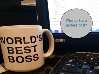 Who am I as a
professional?
 