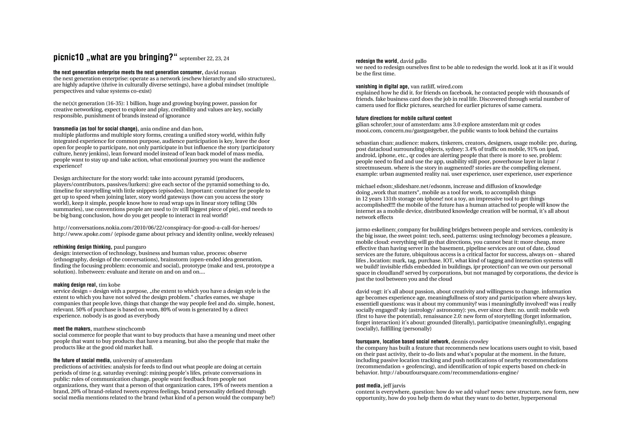 picnic10 „what are you bringing?“ september 22, 23, 24                                           redesign the world, david gallo
                                                                                                 we need to redesign ourselves first to be able to redesign the world. look at it as if it would
the next generation enterprise meets the next generation consumer, david roman                   be the first time.
the next generation enterprise: operate as a network (eschew hierarchy and silo structures),
are highly adaptive (thrive in culturally diverse settings), have a global mindset (multiple     vanishing in digital age, van ratliff, wired.com
perspectives and value systems co-exist)                                                         explained how he did it. for friends on facebook, he contacted people with thousands of
                                                                                                 friends. fake business card does the job in real life. Discovered through serial number of
the ne(x)t generation (16-35): 1 billion, huge and growing buying power, passion for             camera used for flickr pictures, searched for earlier pictures of same camera.
creative networking, expect to explore and play, credibility and values are key, socially
responsible, punishment of brands instead of ignorance                                           future directions for mobile cultural content
                                                                                                 gilian schrofer: tour of amsterdam: ams 3.0 explore amsterdam mit qr codes
transmedia (as tool for social change), ania ondine and dan hon,                                 mooi.com, concern.nu/gastgastgeber, the public wants to look behind the curtains
multiple platforms and multiple story forms, creating a unified story world, within fully
integrated experience for common purpose, audience participation is key, leave the door          sebastian chan: audience: makers, tinkerers, creators, designers, usage mobile: pre, during,
open for people to participate, not only participate in but influence the story (participatory   post datacloud surrounding objects, sydney: 3.4% of traffic on mobile, 91% on ipad,
culture, henry jenkins), lean forward model instead of lean back model of mass media,            android, iphone, etc., qr codes are alerting people that there is more to see, problem:
people want to stay up and take action, what emotional journey you want the audience             people need to find and use the app, usability still poor, powerhouse layer in layar /
experience?                                                                                      streetmuseum. where is the story in augmented? stories are the compelling element.
                                                                                                 example: urban augmented reality nai. user experience, user experience, user experience
Design architecture for the story world: take into account pyramid (producers,
players/contributors, passives/lurkers): give each sector of the pyramid something to do,        michael edson: slideshare.net/edsonm, increase and diffusion of knowledge
timeline for storytelling with little snippets (episodes). Important: container for people to    doing „work that matters“, mobile as a tool for work, to accomplish things
get up to speed when joining later, story world gateways (how can you access the story           in 12 years 131tb storage on iphone! not a toy, an impressive tool to get things
world), keep it simple, people know how to read wrap ups in linear story telling (30s            accomplished!!!! the mobile of the future has a human attached to! people will know the
summaries), use conventions people are used to (tv still biggest piece of pie), end needs to     internet as a mobile device, distributed knowledge creation will be normal, it’s all about
be big bang conclusion, how do you get people to interact in real world?                         network effects
http://conversations.nokia.com/2010/06/22/conspiracy-for-good-a-call-for-heroes/                 jarmo eskelinen: company for building bridges between people and services, comlexity is
http://www.spoke.com/ (episode game about privacy and identity online, weekly releases)          the big issue, the sweet point: tech, seed, patterns: using technology becomes a pleasure,
                                                                                                 mobile cloud: everything will go that directions, you cannot beat it: more cheap, more
rethinking design thinking, paul pangaro                                                         effective than having server in the basement, pipeline services are out of date, cloud
design: intersection of technology, business and human value, process: observe                   services are the future, ubiquitous access is a critical factor for success, always on – shared
(ethnography, design of the conversations), brainstorm (open-ended idea generation,              lifes , location: mark, tag, purchase. IOT, what kind of taggng and interaction systems will
finding the focusing problem: economic and social), prototype (make and test, prototype a        we build? invisible rfids embedded in buildings, ipr protection? can we own our personal
solution). Inbetween: evaluate and iterate on and on and on....                                  space in cloudland? served by corporations, but not managed by corporations, the device is
                                                                                                 just the tool between you and the cloud
making design real, tim kobe
service design = design with a purpose, „the extent to which you have a design style is the      david vogt: it’s all about passion, about creativity and willingness to change. information
extent to which you have not solved the design problem.“ charles eames, we shape                 age becomes experience age, meaningfullness of story and participation where always key,
companies that people love, things that change the way people feel and do. simple, honest,       essentiell questions: was it about my community? was i meaningfully involved? was i really
relevant. 50% of purchase is based on wom, 80% of wom is generated by a direct                   socially engaged? sky (astrology/ astronomy): yes, ever since then: no. until: mobile web
experience. nobody is as good as everybody                                                       (first to have the potential), renaissance 2.0: new form of storytelling (forget information,
                                                                                                 forget interaction) it’s about: grounded (literally), participative (meaningfully), engaging
meet the makers, matthew stinchcomb                                                              (socially), fulfilling (personally)
social commerce for people that want to buy products that have a meaning und meet other
people that want to buy products that have a meaning, but also the people that make the          foursquare, location based social network, dennis crowley
products like at the good old market hall.                                                       the company has built a feature that recommends new locations users ought to visit, based
                                                                                                 on their past activity, their to-do lists and what's popular at the moment. in the future,
the future of social media, university of amsterdam                                              including passive location tracking and push notifications of nearby recommendations
predictions of activities: analysis for feeds to find out what people are doing at certain       (recommendation + geofencing), and identification of topic experts based on check-in
periods of time (e.g. saturday evening): mining people’s lifes, private conversations in         behavior. http://aboutfoursquare.com/recommendations-engine/
public: rules of communication change, people want feedback from people not
organizations, they want that a person of that organization cares, 19% of tweets mention a       post media, jeff jarvis
brand, 20% of brand-related tweets express feelings, brand personality defined through           content is everywhere, question: how do we add value? news: new structure, new form, new
social media mentions related to the brand (what kind of a person would the company be?)         opportunity, how do you help them do what they want to do better, hyperpersonal
 