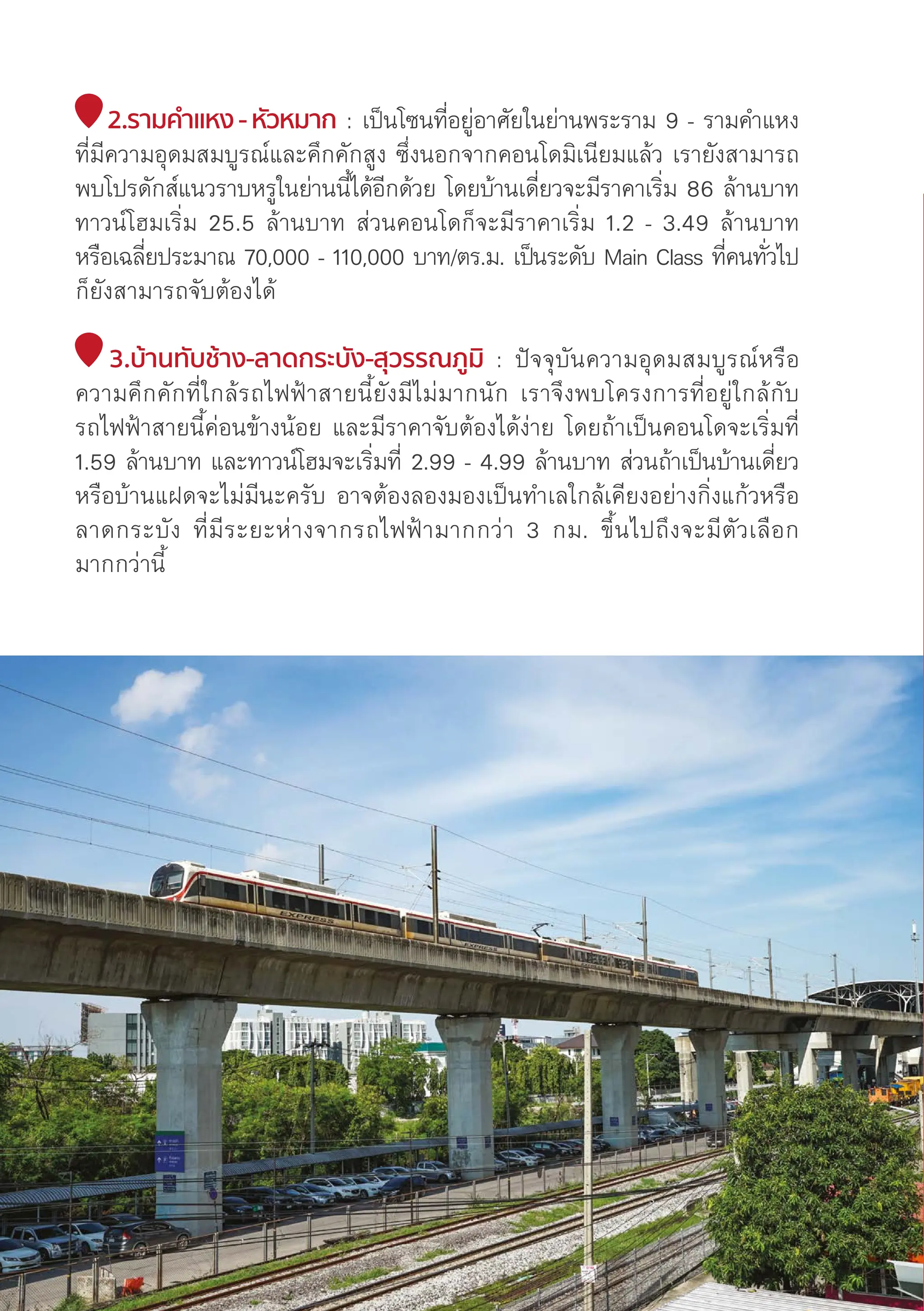 2.รามคำำ�แหง - หััวหมาก : เป็็นโซนที่่�อยู่่�อาศััยในย่่านพระราม 9 - รามคำแหง
ที่่�มีีความอุุดมสมบููรณ์์และคึึกคัักสููง ซึ่่�งนอกจากคอนโดมิิเนีียมแล้้ว เรายัังสามารถ
พบโปรดัักส์์แนวราบหรููในย่่านนี้้�ได้้อีีกด้้วย โดยบ้้านเดี่่�ยวจะมีีราคาเริ่่�ม 86 ล้้านบาท
ทาวน์์โฮมเริ่่�ม 25.5 ล้้านบาท ส่่วนคอนโดก็็จะมีีราคาเริ่่�ม 1.2 - 3.49 ล้้านบาท
หรืือเฉลี่่�ยประมาณ 70,000 - 110,000 บาท/ตร.ม. เป็็นระดัับ Main Class ที่่�คนทั่่�วไป
ก็็ยัังสามารถจัับต้้องได้้
3.บ้้านทัับช้้าง-ลาดกระบััง-สุุวรรณภููมิิ : ปััจจุุบัันความอุุดมสมบููรณ์์หรืือ
ความคึึกคัักที่่�ใกล้้รถไฟฟ้้าสายนี้้�ยัังมีีไม่่มากนััก เราจึึงพบโครงการที่่�อยู่่�ใกล้้กัับ
รถไฟฟ้้าสายนี้้�ค่่อนข้้างน้้อย และมีีราคาจัับต้้องได้้ง่่าย โดยถ้้าเป็็นคอนโดจะเริ่่�มที่่�
1.59 ล้้านบาท และทาวน์์โฮมจะเริ่่�มที่่� 2.99 - 4.99 ล้้านบาท ส่่วนถ้้าเป็็นบ้้านเดี่่�ยว
หรืือบ้้านแฝดจะไม่่มีีนะครัับ อาจต้้องลองมองเป็็นทำเลใกล้้เคีียงอย่่างกิ่่�งแก้้วหรืือ
ลาดกระบััง ที่่�มีีระยะห่่างจากรถไฟฟ้้ามากกว่่า 3 กม. ขึ้้�นไปถึึงจะมีีตััวเลืือก
มากกว่่านี้้�
128
 