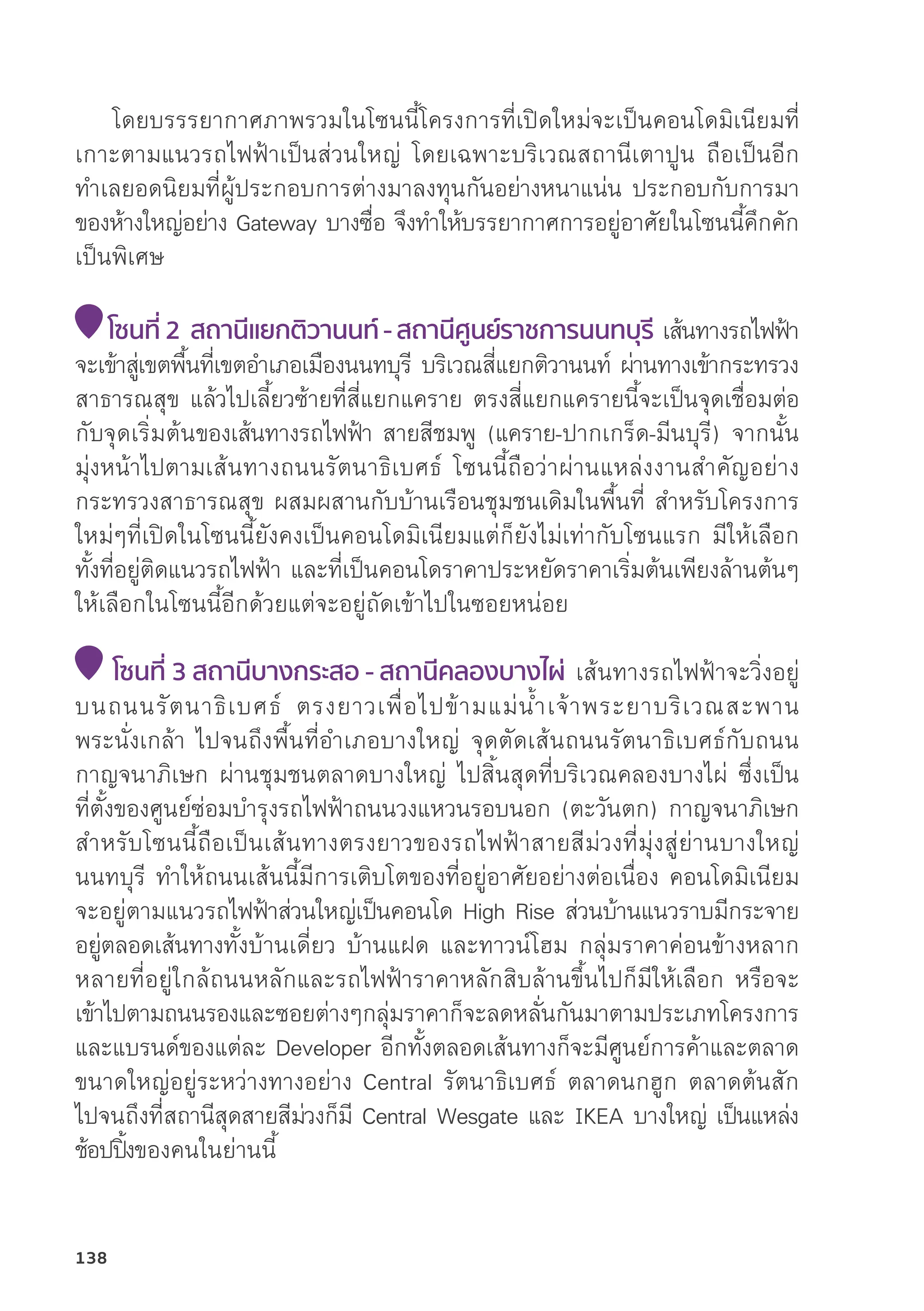 โดยบรรรยากาศภาพรวมในโซนนี้้�โครงการที่่�เปิิดใหม่่จะเป็็นคอนโดมิิเนีียมที่่�
เกาะตามแนวรถไฟฟ้้าเป็็นส่่วนใหญ่่ โดยเฉพาะบริิเวณสถานีีเตาปููน ถืือเป็็นอีีก
ทำเลยอดนิิยมที่่�ผู้้�ประกอบการต่่างมาลงทุุนกัันอย่่างหนาแน่่น ประกอบกัับการมา
ของห้้างใหญ่่อย่่าง Gateway บางซื่่�อ จึึงทำให้้บรรยากาศการอยู่่�อาศััยในโซนนี้้�คึึกคััก
เป็็นพิิเศษ
โซนที่่� 2 สถานีีแยกติิวานนท์์ - สถานีีศููนย์์ราชการนนทบุุรีี เส้้นทางรถไฟฟ้้า
จะเข้้าสู่่�เขตพื้้�นที่่�เขตอำเภอเมืืองนนทบุุรีี บริิเวณสี่่�แยกติิวานนท์์ ผ่่านทางเข้้ากระทรวง
สาธารณสุุข แล้้วไปเลี้้�ยวซ้้ายที่่�สี่่�แยกแคราย ตรงสี่่�แยกแครายนี้้�จะเป็็นจุุดเชื่่�อมต่่อ
กัับจุุดเริ่่�มต้้นของเส้้นทางรถไฟฟ้้า สายสีีชมพูู (แคราย-ปากเกร็็ด-มีีนบุุรีี) จากนั้้�น
มุ่่�งหน้้าไปตามเส้้นทางถนนรััตนาธิิเบศธ์์ โซนนี้้�ถืือว่่าผ่่านแหล่่งงานสำคััญอย่่าง
กระทรวงสาธารณสุุข ผสมผสานกัับบ้้านเรืือนชุุมชนเดิิมในพื้้�นที่่� สำหรัับโครงการ
ใหม่่ๆที่่�เปิิดในโซนนี้้�ยัังคงเป็็นคอนโดมิิเนีียมแต่่ก็็ยัังไม่่เท่่ากัับโซนแรก มีีให้้เลืือก
ทั้้�งที่่�อยู่่�ติิดแนวรถไฟฟ้้า และที่่�เป็็นคอนโดราคาประหยััดราคาเริ่่�มต้้นเพีียงล้้านต้้นๆ
ให้้เลืือกในโซนนี้้�อีีกด้้วยแต่่จะอยู่่�ถััดเข้้าไปในซอยหน่่อย
โซนที่่� 3 สถานีีบางกระสอ - สถานีีคลองบางไผ่่ เส้้นทางรถไฟฟ้้าจะวิ่่�งอยู่่�
บนถนนรััตนาธิิเบศธ์์ ตรงยาวเพื่่�อไปข้้ามแม่่น้้ำเจ้้าพระยาบริิเวณสะพาน
พระนั่่�งเกล้้า ไปจนถึึงพื้้�นที่่�อำเภอบางใหญ่่ จุุดตััดเส้้นถนนรััตนาธิิเบศธ์์กัับถนน
กาญจนาภิิเษก ผ่่านชุุมชนตลาดบางใหญ่่ ไปสิ้้�นสุุดที่่�บริิเวณคลองบางไผ่่ ซึ่่�งเป็็น
ที่่�ตั้้�งของศููนย์์ซ่่อมบำรุุงรถไฟฟ้้าถนนวงแหวนรอบนอก (ตะวัันตก) กาญจนาภิิเษก
สำหรัับโซนนี้้�ถืือเป็็นเส้้นทางตรงยาวของรถไฟฟ้้าสายสีีม่่วงที่่�มุ่่�งสู่่�ย่่านบางใหญ่่
นนทบุุรีี ทำให้้ถนนเส้้นนี้้�มีีการเติิบโตของที่่�อยู่่�อาศััยอย่่างต่่อเนื่่�อง คอนโดมิิเนีียม
จะอยู่่�ตามแนวรถไฟฟ้้าส่่วนใหญ่่เป็็นคอนโด High Rise ส่่วนบ้้านแนวราบมีีกระจาย
อยู่่�ตลอดเส้้นทางทั้้�งบ้้านเดี่่�ยว บ้้านแฝด และทาวน์์โฮม กลุ่่�มราคาค่่อนข้้างหลาก
หลายที่่�อยู่่�ใกล้้ถนนหลัักและรถไฟฟ้้าราคาหลัักสิิบล้้านขึ้้�นไปก็็มีีให้้เลืือก หรืือจะ
เข้้าไปตามถนนรองและซอยต่่างๆกลุ่่�มราคาก็็จะลดหลั่่�นกัันมาตามประเภทโครงการ
และแบรนด์์ของแต่่ละ Developer อีีกทั้้�งตลอดเส้้นทางก็็จะมีีศููนย์์การค้้าและตลาด
ขนาดใหญ่่อยู่่�ระหว่่างทางอย่่าง Central รััตนาธิิเบศธ์์ ตลาดนกฮููก ตลาดต้้นสััก
ไปจนถึึงที่่�สถานีีสุุดสายสีีม่่วงก็็มีี Central Wesgate และ IKEA บางใหญ่่ เป็็นแหล่่ง
ช้้อปปิ้้�งของคนในย่่านนี้้�
138
 