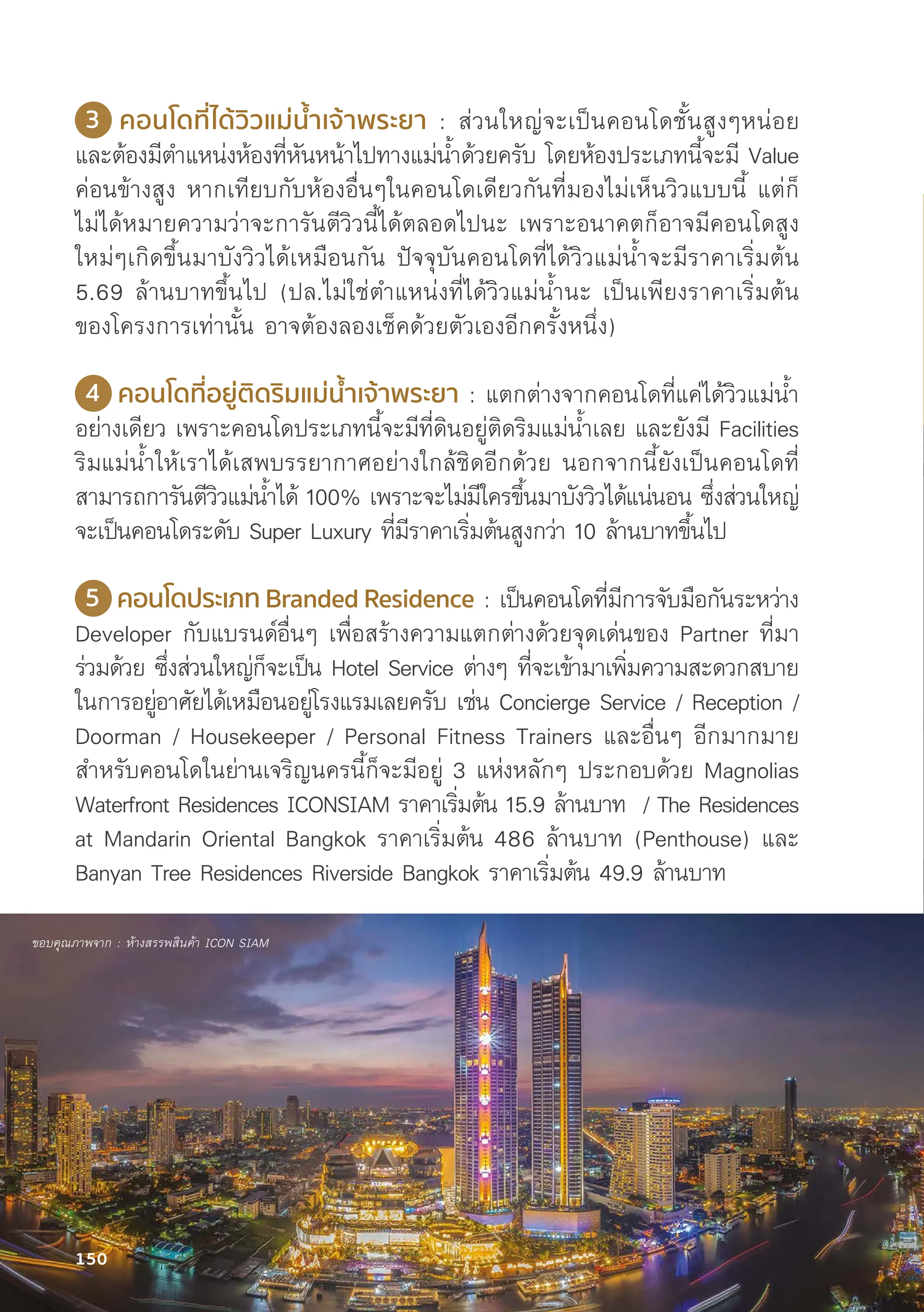 3 คอนโดที่่�ได้้วิิวแม่่น้ำำ��เจ้้าพระยา : ส่่วนใหญ่่จะเป็็นคอนโดชั้้�นสููงๆหน่่อย
และต้้องมีีตำแหน่่งห้้องที่่�หัันหน้้าไปทางแม่่น้้ำด้้วยครัับ โดยห้้องประเภทนี้้�จะมีี Value
ค่่อนข้้างสููง หากเทีียบกัับห้้องอื่่�นๆในคอนโดเดีียวกัันที่่�มองไม่่เห็็นวิิวแบบนี้้� แต่่ก็็
ไม่่ได้้หมายความว่่าจะการัันตีีวิิวนี้้�ได้้ตลอดไปนะ เพราะอนาคตก็็อาจมีีคอนโดสููง
ใหม่่ๆเกิิดขึ้้�นมาบัังวิิวได้้เหมืือนกััน ปััจจุุบัันคอนโดที่่�ได้้วิิวแม่่น้้ำจะมีีราคาเริ่่�มต้้น
5.69 ล้้านบาทขึ้้�นไป (ปล.ไม่่ใช่่ตำแหน่่งที่่�ได้้วิิวแม่่น้้ำนะ เป็็นเพีียงราคาเริ่่�มต้้น
ของโครงการเท่่านั้้�น อาจต้้องลองเช็็คด้้วยตััวเองอีีกครั้้�งหนึ่่�ง)
4 คอนโดที่่�อยู่่�ติิดริิมแม่่น้ำำ��เจ้้าพระยา : แตกต่่างจากคอนโดที่่�แค่่ได้้วิิวแม่่น้้ำ
อย่่างเดีียว เพราะคอนโดประเภทนี้้�จะมีีที่่�ดิินอยู่่�ติิดริิมแม่่น้้ำเลย และยัังมีี Facilities
ริิมแม่่น้้ำให้้เราได้้เสพบรรยากาศอย่่างใกล้้ชิิดอีีกด้้วย นอกจากนี้้�ยัังเป็็นคอนโดที่่�
สามารถการัันตีีวิิวแม่่น้้ำได้้ 100% เพราะจะไม่่มีีใครขึ้้�นมาบัังวิิวได้้แน่่นอน ซึ่่�งส่่วนใหญ่่
จะเป็็นคอนโดระดัับ Super Luxury ที่่�มีีราคาเริ่่�มต้้นสููงกว่่า 10 ล้้านบาทขึ้้�นไป
5 คอนโดประเภท Branded Residence : เป็็นคอนโดที่่�มีีการจัับมืือกัันระหว่่าง
Developer กัับแบรนด์์อื่่�นๆ เพื่่�อสร้้างความแตกต่่างด้้วยจุุดเด่่นของ Partner ที่่�มา
ร่่วมด้้วย ซึ่่�งส่่วนใหญ่่ก็็จะเป็็น Hotel Service ต่่างๆ ที่่�จะเข้้ามาเพิ่่�มความสะดวกสบาย
ในการอยู่่�อาศััยได้้เหมืือนอยู่่�โรงแรมเลยครัับ เช่่น Concierge Service / Reception /
Doorman / Housekeeper / Personal Fitness Trainers และอื่่�นๆ อีีกมากมาย
สำหรัับคอนโดในย่่านเจริิญนครนี้้�ก็็จะมีีอยู่่� 3 แห่่งหลัักๆ ประกอบด้้วย Magnolias
Waterfront Residences ICONSIAM ราคาเริ่่�มต้้น 15.9 ล้้านบาท / The Residences
at Mandarin Oriental Bangkok ราคาเริ่่�มต้้น 486 ล้้านบาท (Penthouse) และ
Banyan Tree Residences Riverside Bangkok ราคาเริ่่�มต้้น 49.9 ล้้านบาท
ขอบคุุณภาพจาก : ห้้างสรรพสิินค้้า ICON SIAM
150
 