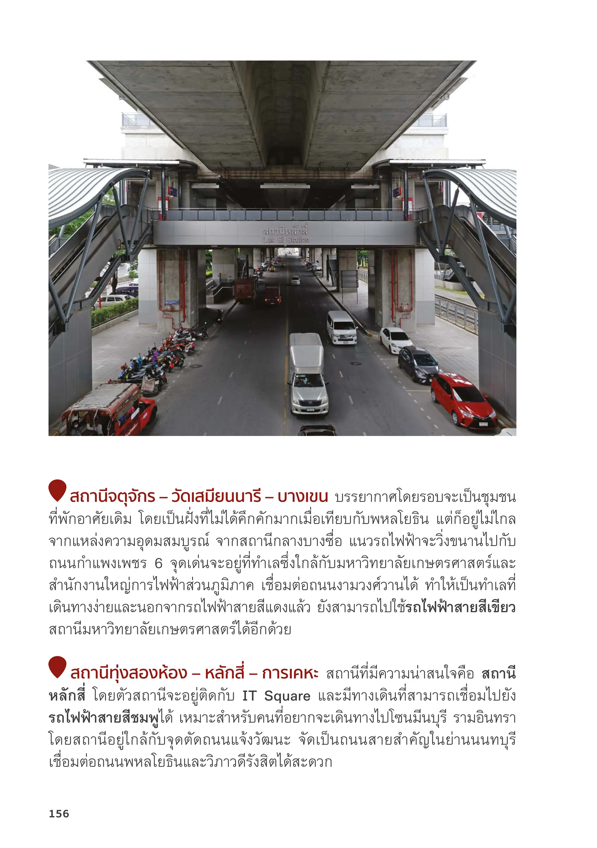 สถานีีจตุุจัักร – วััดเสมีียนนารีี – บางเขน บรรยากาศโดยรอบจะเป็็นชุุมชน
ที่่�พัักอาศััยเดิิม โดยเป็็นฝั่่�งที่่�ไม่่ได้้คึึกคัักมากเมื่่�อเทีียบกัับพหลโยธิิน แต่่ก็็อยู่่�ไม่่ไกล
จากแหล่่งความอุุดมสมบููรณ์์ จากสถานีีกลางบางซื่่�อ แนวรถไฟฟ้้าจะวิ่่�งขนานไปกัับ
ถนนกำแพงเพชร 6 จุุดเด่่นจะอยู่่�ที่่�ทำเลซึ่่�งใกล้้กัับมหาวิิทยาลััยเกษตรศาสตร์์และ
สำนัักงานใหญ่่การไฟฟ้้าส่่วนภููมิิภาค เชื่่�อมต่่อถนนงามวงศ์์วานได้้ ทำให้้เป็็นทำเลที่่�
เดิินทางง่่ายและนอกจากรถไฟฟ้้าสายสีีแดงแล้้ว ยัังสามารถไปใช้้รถไฟฟ้้าสายสีีเขีียว
สถานีีมหาวิิทยาลััยเกษตรศาสตร์์ได้้อีีกด้้วย
สถานีีทุ่่�งสองห้้อง – หลัักสี่่� – การเคหะ สถานีีที่่�มีีความน่่าสนใจคืือ สถานีี
หลัักสี่่� โดยตััวสถานีีจะอยู่่�ติิดกัับ IT Square และมีีทางเดิินที่่�สามารถเชื่่�อมไปยััง
รถไฟฟ้้าสายสีีชมพููได้้ เหมาะสำหรัับคนที่่�อยากจะเดิินทางไปโซนมีีนบุุรีี รามอิินทรา
โดยสถานีีอยู่่�ใกล้้กัับจุุดตััดถนนแจ้้งวััฒนะ จััดเป็็นถนนสายสำคััญในย่่านนนทบุุรีี
เชื่่�อมต่่อถนนพหลโยธิินและวิิภาวดีีรัังสิิตได้้สะดวก
156
 