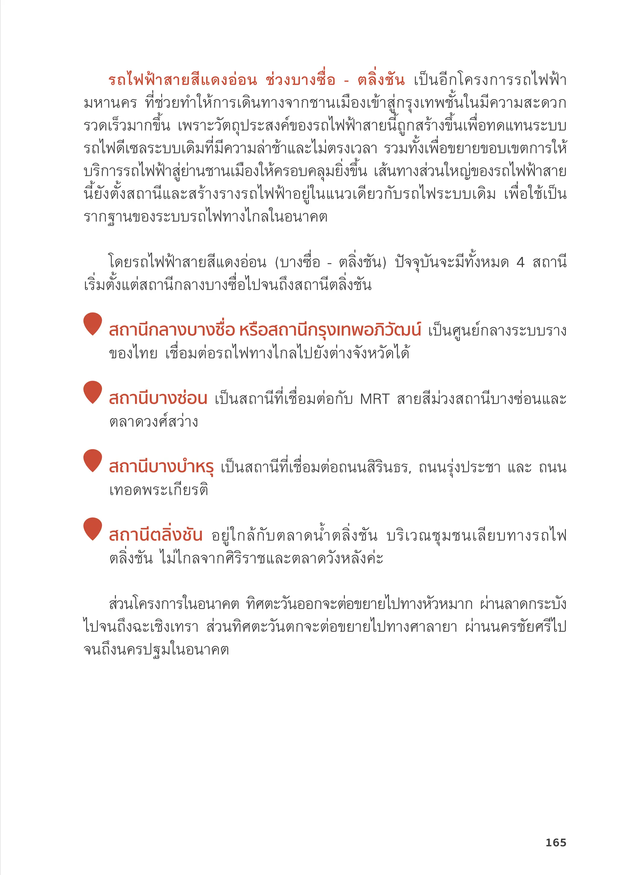 รถไฟฟ้้าสายสีีแดงอ่่อน ช่่วงบางซื่่�อ - ตลิ่่�งชััน เป็็นอีีกโครงการรถไฟฟ้้า
มหานคร ที่่�ช่่วยทำให้้การเดิินทางจากชานเมืืองเข้้าสู่่�กรุุงเทพชั้้�นในมีีความสะดวก
รวดเร็็วมากขึ้้�น เพราะวััตถุุประสงค์์ของรถไฟฟ้้าสายนี้้�ถููกสร้้างขึ้้�นเพื่่�อทดแทนระบบ
รถไฟดีีเซลระบบเดิิมที่่�มีีความล่่าช้้าและไม่่ตรงเวลา รวมทั้้�งเพื่่�อขยายขอบเขตการให้้
บริิการรถไฟฟ้้าสู่่�ย่่านชานเมืืองให้้ครอบคลุุมยิ่่�งขึ้้�น เส้้นทางส่่วนใหญ่่ของรถไฟฟ้้าสาย
นี้้�ยัังตั้้�งสถานีีและสร้้างรางรถไฟฟ้้าอยู่่�ในแนวเดีียวกัับรถไฟระบบเดิิม เพื่่�อใช้้เป็็น
รากฐานของระบบรถไฟทางไกลในอนาคต
โดยรถไฟฟ้้าสายสีีแดงอ่่อน (บางซื่่�อ - ตลิ่่�งชััน) ปััจจุุบัันจะมีีทั้้�งหมด 4 สถานีี
เริ่่�มตั้้�งแต่่สถานีีกลางบางซื่่�อไปจนถึึงสถานีีตลิ่่�งชััน

สถานีีกลางบางซื่่�อ หรืือสถานีีกรุุงเทพอภิิวััฒน์์ เป็็นศููนย์์กลางระบบราง
ของไทย เชื่่�อมต่่อรถไฟทางไกลไปยัังต่่างจัังหวััดได้้

สถานีีบางซ่่อน เป็็นสถานีีที่่�เชื่่�อมต่่อกัับ MRT สายสีีม่่วงสถานีีบางซ่่อนและ
ตลาดวงศ์์สว่่าง

สถานีีบางบำำ�หรุุ เป็็นสถานีีที่่�เชื่่�อมต่่อถนนสิิริินธร, ถนนรุ่่�งประชา และ ถนน
เทอดพระเกีียรติิ

สถานีีตลิ่่�งชััน อยู่่�ใกล้้กัับตลาดน้้ำตลิ่่�งชััน บริิเวณชุุมชนเลีียบทางรถไฟ
ตลิ่่�งชััน ไม่่ไกลจากศิิริิราชและตลาดวัังหลัังค่่ะ
	ส่่วนโครงการในอนาคต ทิิศตะวัันออกจะต่่อขยายไปทางหััวหมาก ผ่่านลาดกระบััง
ไปจนถึึงฉะเชิิงเทรา ส่่วนทิิศตะวัันตกจะต่่อขยายไปทางศาลายา ผ่่านนครชััยศรีีไป
จนถึึงนครปฐมในอนาคต
165
 