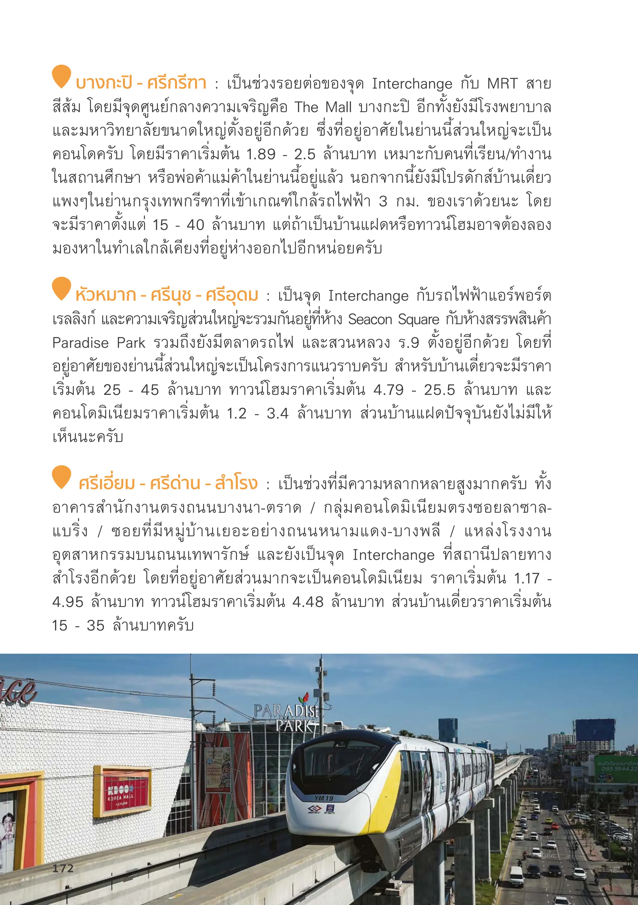 บางกะปิิ - ศรีีกรีีฑา : เป็็นช่่วงรอยต่่อของจุุด Interchange กัับ MRT สาย
สีีส้้ม โดยมีีจุุดศููนย์์กลางความเจริิญคืือ The Mall บางกะปิิ อีีกทั้้�งยัังมีีโรงพยาบาล
และมหาวิิทยาลััยขนาดใหญ่่ตั้้�งอยู่่�อีีกด้้วย ซึ่่�งที่่�อยู่่�อาศััยในย่่านนี้้�ส่่วนใหญ่่จะเป็็น
คอนโดครัับ โดยมีีราคาเริ่่�มต้้น 1.89 - 2.5 ล้้านบาท เหมาะกัับคนที่่�เรีียน/ทำงาน
ในสถานศึึกษา หรืือพ่่อค้้าแม่่ค้้าในย่่านนี้้�อยู่่�แล้้ว นอกจากนี้้�ยัังมีีโปรดัักส์์บ้้านเดี่่�ยว
แพงๆในย่่านกรุุงเทพกรีีฑาที่่�เข้้าเกณฑ์์ใกล้้รถไฟฟ้้า 3 กม. ของเราด้้วยนะ โดย
จะมีีราคาตั้้�งแต่่ 15 - 40 ล้้านบาท แต่่ถ้้าเป็็นบ้้านแฝดหรืือทาวน์์โฮมอาจต้้องลอง
มองหาในทำเลใกล้้เคีียงที่่�อยู่่�ห่่างออกไปอีีกหน่่อยครัับ
หััวหมาก - ศรีีนุุช - ศรีีอุุดม : เป็็นจุุด Interchange กัับรถไฟฟ้้าแอร์์พอร์์ต
เรลลิิงก์์ และความเจริิญส่่วนใหญ่่จะรวมกัันอยู่่�ที่่�ห้้าง Seacon Square กัับห้้างสรรพสิินค้้า
Paradise Park รวมถึึงยัังมีีตลาดรถไฟ และสวนหลวง ร.9 ตั้้�งอยู่่�อีีกด้้วย โดยที่่�
อยู่่�อาศััยของย่่านนี้้�ส่่วนใหญ่่จะเป็็นโครงการแนวราบครัับ สำหรัับบ้้านเดี่่�ยวจะมีีราคา
เริ่่�มต้้น 25 - 45 ล้้านบาท ทาวน์์โฮมราคาเริ่่�มต้้น 4.79 - 25.5 ล้้านบาท และ
คอนโดมิิเนีียมราคาเริ่่�มต้้น 1.2 - 3.4 ล้้านบาท ส่่วนบ้้านแฝดปััจจุุบัันยัังไม่่มีีให้้
เห็็นนะครัับ
ศรีีเอี่่�ยม - ศรีีด่่าน - สำำ�โรง : เป็็นช่่วงที่่�มีีความหลากหลายสููงมากครัับ ทั้้�ง
อาคารสำนัักงานตรงถนนบางนา-ตราด / กลุ่่�มคอนโดมิิเนีียมตรงซอยลาซาล-
แบริ่่�ง / ซอยที่่�มีีหมู่่�บ้้านเยอะอย่่างถนนหนามแดง-บางพลีี / แหล่่งโรงงาน
อุุตสาหกรรมบนถนนเทพารัักษ์์ และยัังเป็็นจุุด Interchange ที่่�สถานีีปลายทาง
สำโรงอีีกด้้วย โดยที่่�อยู่่�อาศััยส่่วนมากจะเป็็นคอนโดมิิเนีียม ราคาเริ่่�มต้้น 1.17 -
4.95 ล้้านบาท ทาวน์์โฮมราคาเริ่่�มต้้น 4.48 ล้้านบาท ส่่วนบ้้านเดี่่�ยวราคาเริ่่�มต้้น
15 - 35 ล้้านบาทครัับ
172
 