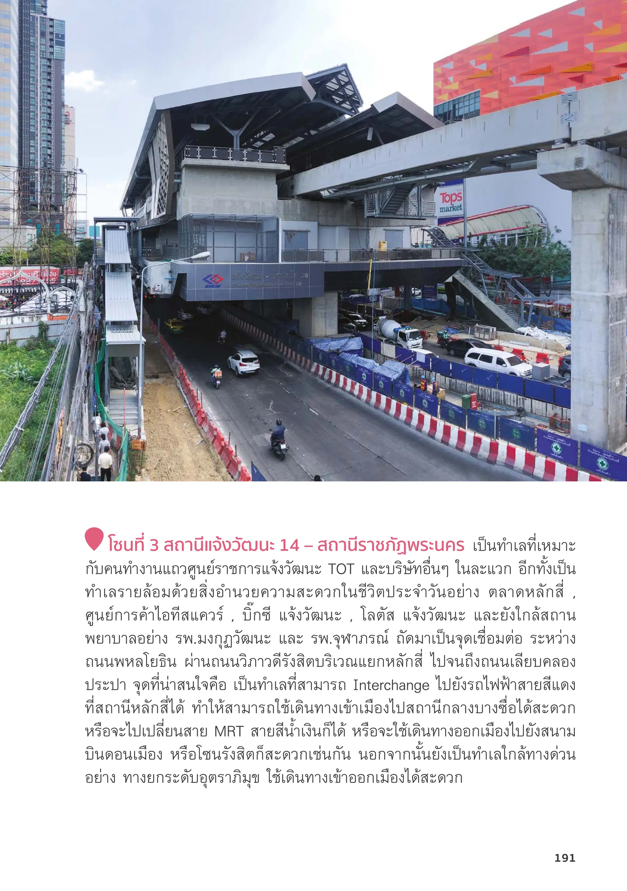 โซนที่่� 3 สถานีีแจ้้งวััฒนะ 14 – สถานีีราชภััฏพระนคร เป็็นทำเลที่่�เหมาะ
กัับคนทำงานแถวศููนย์์ราชการแจ้้งวััฒนะ TOT และบริิษััทอื่่�นๆ ในละแวก อีีกทั้้�งเป็็น
ทำเลรายล้้อมด้้วยสิ่่�งอำนวยความสะดวกในชีีวิิตประจำวัันอย่่าง ตลาดหลัักสี่่� ,
ศููนย์์การค้้าไอทีีสแควร์์ , บิ๊๊�กซีี แจ้้งวััฒนะ , โลตััส แจ้้งวััฒนะ และยัังใกล้้สถาน
พยาบาลอย่่าง รพ.มงกุุฏวััฒนะ และ รพ.จุุฬาภรณ์์ ถััดมาเป็็นจุุดเชื่่�อมต่่อ ระหว่่าง
ถนนพหลโยธิิน ผ่่านถนนวิิภาวดีีรัังสิิตบริิเวณแยกหลัักสี่่� ไปจนถึึงถนนเลีียบคลอง
ประปา จุุดที่่�น่่าสนใจคืือ เป็็นทำเลที่่�สามารถ Interchange ไปยัังรถไฟฟ้้าสายสีีแดง
ที่่�สถานีีหลัักสี่่�ได้้ ทำให้้สามารถใช้้เดิินทางเข้้าเมืืองไปสถานีีกลางบางซื่่�อได้้สะดวก
หรืือจะไปเปลี่่�ยนสาย MRT สายสีีน้้ำเงิินก็็ได้้ หรืือจะใช้้เดิินทางออกเมืืองไปยัังสนาม
บิินดอนเมืือง หรืือโซนรัังสิิตก็็สะดวกเช่่นกััน นอกจากนั้้�นยัังเป็็นทำเลใกล้้ทางด่่วน
อย่่าง ทางยกระดัับอุุตราภิิมุุข ใช้้เดิินทางเข้้าออกเมืืองได้้สะดวก
191
 