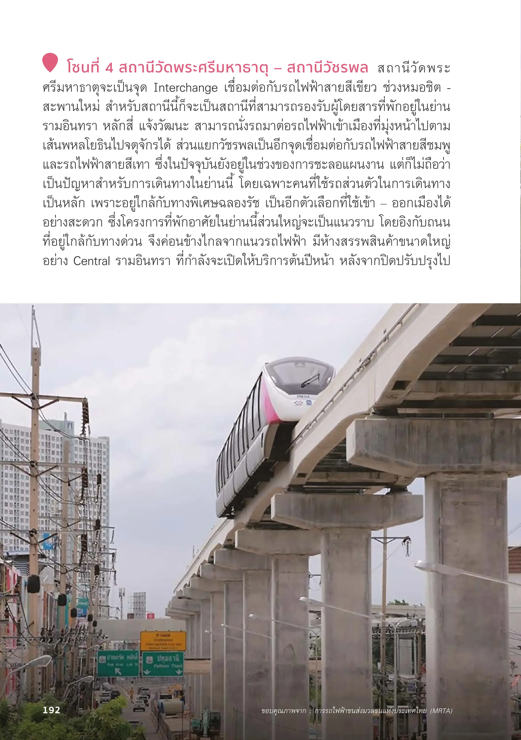 โซนที่่� 4 สถานีีวััดพระศรีีมหาธาตุุ – สถานีีวััชรพล สถานีีวััดพระ
ศรีีมหาธาตุุจะเป็็นจุุด Interchange เชื่่�อมต่่อกัับรถไฟฟ้้าสายสีีเขีียว ช่่วงหมอชิิต -
สะพานใหม่่ สำหรัับสถานีีนี้้�ก็็จะเป็็นสถานีีที่่�สามารถรองรัับผู้้�โดยสารที่่�พัักอยู่่�ในย่่าน
รามอิินทรา หลัักสี่่� แจ้้งวััฒนะ สามารถนั่่�งรถมาต่่อรถไฟฟ้้าเข้้าเมืืองที่่�มุ่่�งหน้้าไปตาม
เส้้นพหลโยธิินไปจตุุจัักรได้้ ส่่วนแยกวััชรพลเป็็นอีีกจุุดเชื่่�อมต่่อกัับรถไฟฟ้้าสายสีีชมพูู
และรถไฟฟ้้าสายสีีเทา ซึ่่�งในปััจจุุบัันยัังอยู่่�ในช่่วงของการชะลอแผนงาน แต่่ก็็ไม่่ถืือว่่า
เป็็นปััญหาสำหรัับการเดิินทางในย่่านนี้้� โดยเฉพาะคนที่่�ใช้้รถส่่วนตััวในการเดิินทาง
เป็็นหลััก เพราะอยู่่�ใกล้้กัับทางพิิเศษฉลองรััช เป็็นอีีกตััวเลืือกที่่�ใช้้เข้้า – ออกเมืืองได้้
อย่่างสะดวก ซึ่่�งโครงการที่่�พัักอาศััยในย่่านนี้้�ส่่วนใหญ่่จะเป็็นแนวราบ โดยอิิงกัับถนน
ที่่�อยู่่�ใกล้้กัับทางด่่วน จึึงค่่อนข้้างไกลจากแนวรถไฟฟ้้า มีีห้้างสรรพสิินค้้าขนาดใหญ่่
อย่่าง Central รามอิินทรา ที่่�กำลัังจะเปิิดให้้บริิการต้้นปีีหน้้า หลัังจากปิิดปรัับปรุุงไป
ขอบคุุณภาพจาก : การรถไฟฟ้้าขนส่่งมวลชนแห่่งประเทศไทย (MRTA)
192
 