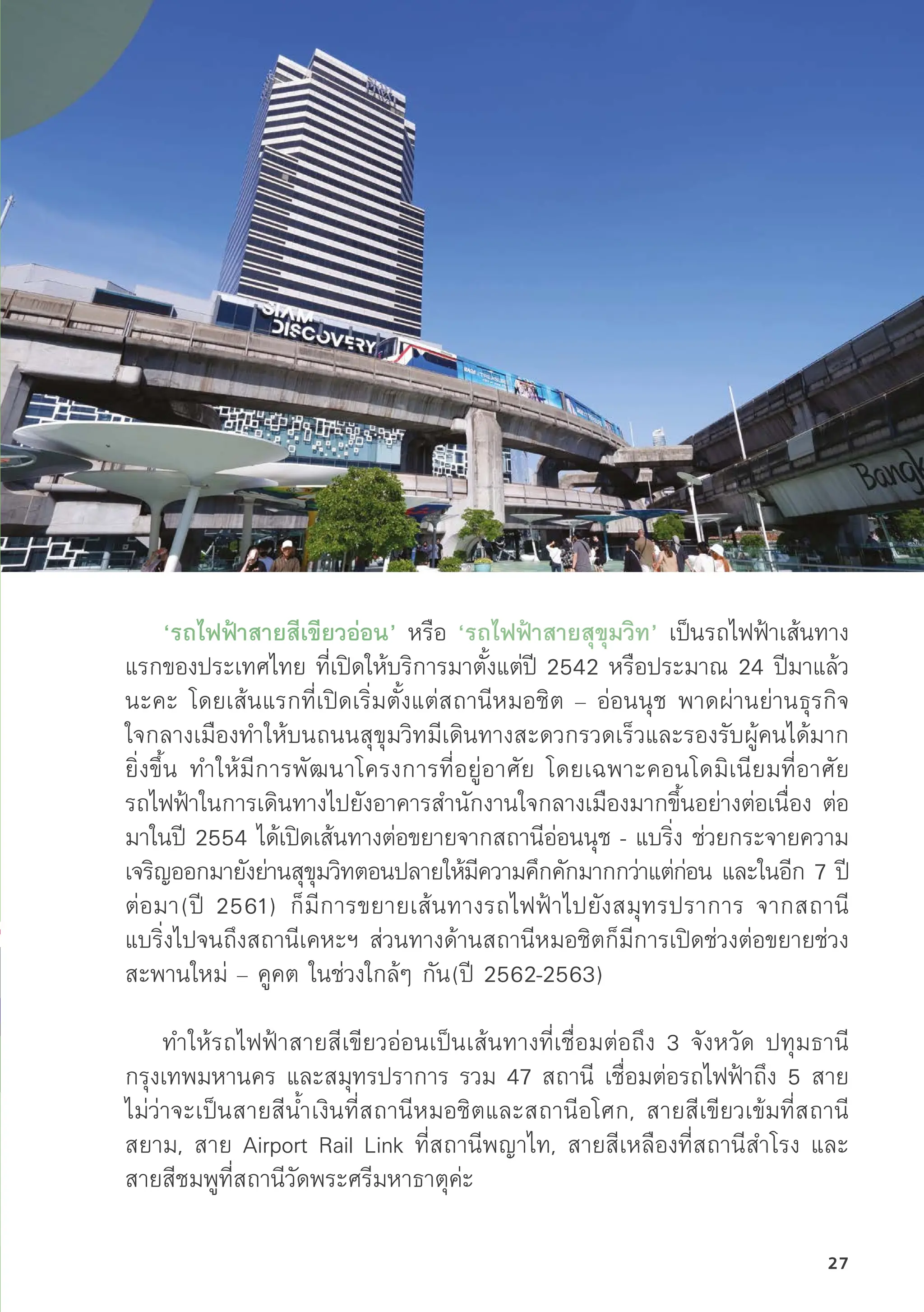 ‘รถไฟฟ้้าสายสีีเขีียวอ่่อน’ หรืือ ‘รถไฟฟ้้าสายสุุขุุมวิิท’ เป็็นรถไฟฟ้้าเส้้นทาง
แรกของประเทศไทย ที่่�เปิิดให้้บริิการมาตั้้�งแต่่ปีี 2542 หรืือประมาณ 24 ปีีมาแล้้ว
นะคะ โดยเส้้นแรกที่่�เปิิดเริ่่�มตั้้�งแต่่สถานีีหมอชิิต – อ่่อนนุุช พาดผ่่านย่่านธุุรกิิจ
ใจกลางเมืืองทำให้้บนถนนสุุขุุมวิิทมีีเดิินทางสะดวกรวดเร็็วและรองรัับผู้้�คนได้้มาก
ยิ่่�งขึ้้�น ทำให้้มีีการพััฒนาโครงการที่่�อยู่่�อาศััย โดยเฉพาะคอนโดมิิเนีียมที่่�อาศััย
รถไฟฟ้้าในการเดิินทางไปยัังอาคารสำนัักงานใจกลางเมืืองมากขึ้้�นอย่่างต่่อเนื่่�อง ต่่อ
มาในปีี 2554 ได้้เปิิดเส้้นทางต่่อขยายจากสถานีีอ่่อนนุุช - แบริ่่�ง ช่่วยกระจายความ
เจริิญออกมายัังย่่านสุุขุุมวิิทตอนปลายให้้มีีความคึึกคัักมากกว่่าแต่่ก่่อน และในอีีก 7 ปีี
ต่่อมา(ปีี 2561) ก็็มีีการขยายเส้้นทางรถไฟฟ้้าไปยัังสมุุทรปราการ จากสถานีี
แบริ่่�งไปจนถึึงสถานีีเคหะฯ ส่่วนทางด้้านสถานีีหมอชิิตก็็มีีการเปิิดช่่วงต่่อขยายช่่วง
สะพานใหม่่ – คููคต ในช่่วงใกล้้ๆ กััน(ปีี 2562-2563)
ทำให้้รถไฟฟ้้าสายสีีเขีียวอ่่อนเป็็นเส้้นทางที่่�เชื่่�อมต่่อถึึง 3 จัังหวััด ปทุุมธานีี
กรุุงเทพมหานคร และสมุุทรปราการ รวม 47 สถานีี เชื่่�อมต่่อรถไฟฟ้้าถึึง 5 สาย
ไม่่ว่่าจะเป็็นสายสีีน้้ำเงิินที่่�สถานีีหมอชิิตและสถานีีอโศก, สายสีีเขีียวเข้้มที่่�สถานีี
สยาม, สาย Airport Rail Link ที่่�สถานีีพญาไท, สายสีีเหลืืองที่่�สถานีีสำโรง และ
สายสีีชมพููที่่�สถานีีวััดพระศรีีมหาธาตุุค่่ะ
27
 