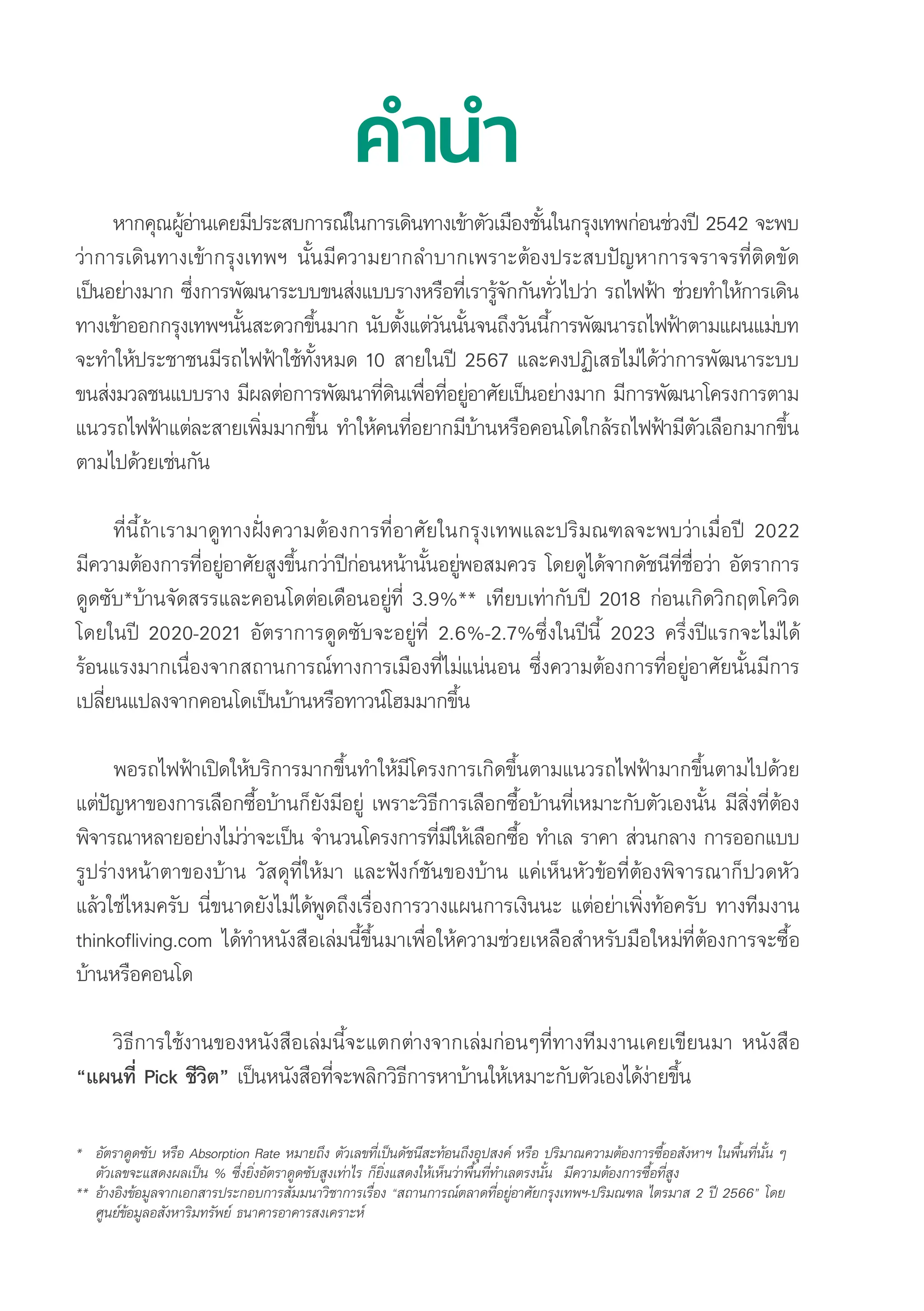 คำำ�นำำ�
หากคุุณผู้้�อ่่านเคยมีีประสบการณ์์ในการเดิินทางเข้้าตััวเมืืองชั้้�นในกรุุงเทพก่่อนช่่วงปีี 2542 จะพบ
ว่่าการเดิินทางเข้้ากรุุงเทพฯ นั้้�นมีีความยากลำบากเพราะต้้องประสบปััญหาการจราจรที่่�ติิดขััด
เป็็นอย่่างมาก ซึ่่�งการพััฒนาระบบขนส่่งแบบรางหรืือที่่�เรารู้้�จัักกัันทั่่�วไปว่่า รถไฟฟ้้า ช่่วยทำให้้การเดิิน
ทางเข้้าออกกรุุงเทพฯนั้้�นสะดวกขึ้้�นมาก นัับตั้้�งแต่่วัันนั้้�นจนถึึงวัันนี้้�การพััฒนารถไฟฟ้้าตามแผนแม่่บท
จะทำให้้ประชาชนมีีรถไฟฟ้้าใช้้ทั้้�งหมด 10 สายในปีี 2567 และคงปฏิิเสธไม่่ได้้ว่่าการพััฒนาระบบ
ขนส่่งมวลชนแบบราง มีีผลต่่อการพััฒนาที่่�ดิินเพื่่�อที่่�อยู่่�อาศััยเป็็นอย่่างมาก มีีการพััฒนาโครงการตาม
แนวรถไฟฟ้้าแต่่ละสายเพิ่่�มมากขึ้้�น ทำให้้คนที่่�อยากมีีบ้้านหรืือคอนโดใกล้้รถไฟฟ้้ามีีตััวเลืือกมากขึ้้�น
ตามไปด้้วยเช่่นกััน
ที่่�นี้้�ถ้้าเรามาดููทางฝั่่�งความต้้องการที่่�อาศััยในกรุุงเทพและปริิมณฑลจะพบว่่าเมื่่�อปีี 2022
มีีความต้้องการที่่�อยู่่�อาศััยสููงขึ้้�นกว่่าปีีก่่อนหน้้านั้้�นอยู่่�พอสมควร โดยดููได้้จากดััชนีีที่่�ชื่่�อว่่า อััตราการ
ดููดซัับ*บ้้านจััดสรรและคอนโดต่่อเดืือนอยู่่�ที่่� 3.9%** เทีียบเท่่ากัับปีี 2018 ก่่อนเกิิดวิิกฤตโควิิด
โดยในปีี 2020-2021 อััตราการดููดซัับจะอยู่่�ที่่� 2.6%-2.7%ซึ่่�งในปีีนี้้� 2023 ครึ่่�งปีีแรกจะไม่่ได้้
ร้้อนแรงมากเนื่่�องจากสถานการณ์์ทางการเมืืองที่่�ไม่่แน่่นอน ซึ่่�งความต้้องการที่่�อยู่่�อาศััยนั้้�นมีีการ
เปลี่่�ยนแปลงจากคอนโดเป็็นบ้้านหรืือทาวน์์โฮมมากขึ้้�น
พอรถไฟฟ้้าเปิิดให้้บริิการมากขึ้้�นทำให้้มีีโครงการเกิิดขึ้้�นตามแนวรถไฟฟ้้ามากขึ้้�นตามไปด้้วย
แต่่ปััญหาของการเลืือกซื้้�อบ้้านก็็ยัังมีีอยู่่� เพราะวิิธีีการเลืือกซื้้�อบ้้านที่่�เหมาะกัับตััวเองนั้้�น มีีสิ่่�งที่่�ต้้อง
พิิจารณาหลายอย่่างไม่่ว่่าจะเป็็น จำนวนโครงการที่่�มีีให้้เลืือกซื้้�อ ทำเล ราคา ส่่วนกลาง การออกแบบ
รููปร่่างหน้้าตาของบ้้าน วััสดุุที่่�ให้้มา และฟัังก์์ชัันของบ้้าน แค่่เห็็นหััวข้้อที่่�ต้้องพิิจารณาก็็ปวดหััว
แล้้วใช่่ไหมครัับ นี่่�ขนาดยัังไม่่ได้้พููดถึึงเรื่่�องการวางแผนการเงิินนะ แต่่อย่่าเพิ่่�งท้้อครัับ ทางทีีมงาน
thinkofliving.com ได้้ทำหนัังสืือเล่่มนี้้�ขึ้้�นมาเพื่่�อให้้ความช่่วยเหลืือสำหรัับมืือใหม่่ที่่�ต้้องการจะซื้้�อ
บ้้านหรืือคอนโด
วิิธีีการใช้้งานของหนัังสืือเล่่มนี้้�จะแตกต่่างจากเล่่มก่่อนๆที่่�ทางทีีมงานเคยเขีียนมา หนัังสืือ 
“แผนที่่� Pick ชีีวิิต” เป็็นหนัังสืือที่่�จะพลิิกวิิธีีการหาบ้้านให้้เหมาะกัับตััวเองได้้ง่่ายขึ้้�น
* อััตราดููดซัับ หรืือ Absorption Rate หมายถึึง ตััวเลขที่่�เป็็นดััชนีีสะท้้อนถึึงอุุปสงค์์ หรืือ ปริิมาณความต้้องการซื้้�ออสัังหาฯ ในพื้้�นที่่�นั้้�น ๆ  	
	ตััวเลขจะแสดงผลเป็็น % ซึ่่�งยิ่่�งอััตราดููดซัับสููงเท่่าไร ก็็ยิ่่�งแสดงให้้เห็็นว่่าพื้้�นที่่�ทำเลตรงนั้้�น  มีีความต้้องการซื้้�อที่่�สููง
**	อ้้างอิิงข้้อมููลจากเอกสารประกอบการสััมมนาวิิชาการเรื่่�อง “สถานการณ์์ตลาดที่่�อยู่่�อาศััยกรุุงเทพฯ-ปริิมณฑล ไตรมาส 2 ปีี 2566” โดย 	
	ศููนย์์ข้้อมููลอสัังหาริิมทรััพย์์ ธนาคารอาคารสงเคราะห์์
 