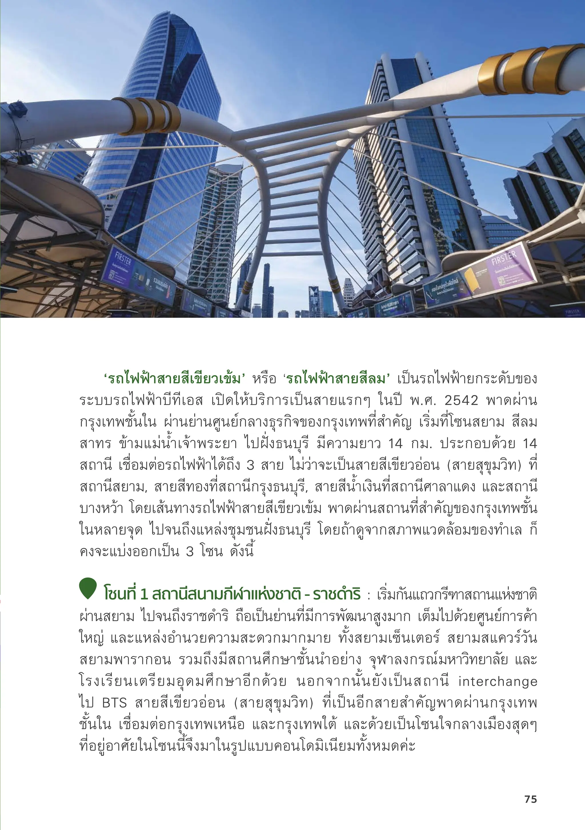 ‘รถไฟฟ้้าสายสีีเขีียวเข้้ม’ หรืือ ‘รถไฟฟ้้าสายสีีลม’ เป็็นรถไฟฟ้้ายกระดัับของ
ระบบรถไฟฟ้้าบีีทีีเอส เปิิดให้้บริิการเป็็นสายแรกๆ ในปีี พ.ศ. 2542 พาดผ่่าน
กรุุงเทพชั้้�นใน ผ่่านย่่านศููนย์์กลางธุุรกิิจของกรุุงเทพที่่�สำคััญ เริ่่�มที่่�โซนสยาม สีีลม
สาทร ข้้ามแม่่น้้ำเจ้้าพระยา ไปฝั่่�งธนบุุรีี มีีความยาว 14 กม. ประกอบด้้วย 14
สถานีี เชื่่�อมต่่อรถไฟฟ้้าได้้ถึึง 3 สาย ไม่่ว่่าจะเป็็นสายสีีเขีียวอ่่อน (สายสุุขุุมวิิท) ที่่�
สถานีีสยาม, สายสีีทองที่่�สถานีีกรุุงธนบุุรีี, สายสีีน้้ำเงิินที่่�สถานีีศาลาแดง และสถานีี
บางหว้้า โดยเส้้นทางรถไฟฟ้้าสายสีีเขีียวเข้้ม พาดผ่่านสถานที่่�สำคััญของกรุุงเทพชั้้�น
ในหลายจุุด ไปจนถึึงแหล่่งชุุมชนฝั่่�งธนบุุรีี โดยถ้้าดููจากสภาพแวดล้้อมของทำเล ก็็
คงจะแบ่่งออกเป็็น 3 โซน ดัังนี้้�
โซนที่่� 1 สถานีีสนามกีีฬาแห่่งชาติิ - ราชดำำ�ริิ : เริ่่�มกัันแถวกรีีฑาสถานแห่่งชาติิ
ผ่่านสยาม ไปจนถึึงราชดำริิ ถืือเป็็นย่่านที่่�มีีการพััฒนาสููงมาก เต็็มไปด้้วยศููนย์์การค้้า
ใหญ่่ และแหล่่งอำนวยความสะดวกมากมาย ทั้้�งสยามเซ็็นเตอร์์ สยามสแควร์์วััน
สยามพารากอน รวมถึึงมีีสถานศึึกษาชั้้�นนำอย่่าง จุุฬาลงกรณ์์มหาวิิทยาลััย และ
โรงเรีียนเตรีียมอุุดมศึึกษาอีีกด้้วย นอกจากนั้้�นยัังเป็็นสถานีี interchange
ไป BTS สายสีีเขีียวอ่่อน (สายสุุขุุมวิิท) ที่่�เป็็นอีีกสายสำคััญพาดผ่่านกรุุงเทพ
ชั้้�นใน เชื่่�อมต่่อกรุุงเทพเหนืือ และกรุุงเทพใต้้ และด้้วยเป็็นโซนใจกลางเมืืองสุุดๆ
ที่่�อยู่่�อาศััยในโซนนี้้�จึึงมาในรููปแบบคอนโดมิิเนีียมทั้้�งหมดค่่ะ
75
 