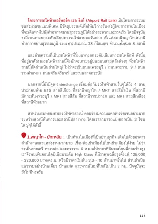 โครงการรถไฟฟ้้าแอร์์พอร์์ต เรล ลิิงก์์ (Airport Rail Link)เป็็นโครงการระบบ
ขนส่่งมวลชนแบบพิิเศษ มีีวััตถุุประสงค์์เพื่่�อให้้บริิการรัับ-ส่่งผู้้�โดยสารภายในเมืือง
ที่่�จะเดิินทางไปยัังท่่าอากาศยานสุุวรรณภููมิิได้้อย่่างสะดวกและรวดเร็็ว โดยปััจจุุบััน
จะวิ่่�งบนทางยกระดัับเลีียบทางรถไฟสายตะวัันออก ตั้้�งแต่่สถานีีพญาไท-สถานีี
ท่่าอากาศยานสุุวรรณภููมิิ ระยะทางประมาณ 28 กิิโลเมตร จำนวนทั้้�งหมด 8 สถานีี
และด้้วยความที่่�เป็็นรถไฟฟ้้าที่่�วิ่่�งบนทางยกระดัับเลีียบทางรถไฟอีีกทีี ดัังนั้้�น
ที่่�อยู่่�อาศััยของรถไฟฟ้้าสายนี้้�จึึงมัักจะเกาะอยู่่�บนถนนสายหลัักต่่างๆ ที่่�รถไฟฟ้้า
สายนี้้�ตััดผ่่านเป็็นส่่วนใหญ่่ ไม่่ว่่าจะเป็็นถนนเพชรบุุรีี / ถนนพระราม 9 / ถนน
รามคำแหง / ถนนศรีีนคริินทร์์ และถนนลาดกระบััง
นอกจากนี้้�ยัังมีีจุุด Interchange เชื่่�อมต่่อกัับรถไฟฟ้้าสายอื่่�นๆได้้ถึึง 4 สาย
ประกอบด้้วย BTS สายสีีเขีียว ที่่�สถานีีพญาไท / MRT สายสีีน้้ำเงิิน ที่่�สถานีี
มัักกะสััน-เพชรบุุรีี / MRT สายสีีส้้ม ที่่�สถานีีราชปรารภ และ MRT สายสีีเหลืือง
ที่่�สถานีีหััวหมาก
	สำหรัับบริิบทของทำเลรถไฟฟ้้าสายนี้้� ค่่อนข้้างมีีความแตกต่่างชััดเจนอย่่างมาก
ระหว่่างสถานีีต้้นทางและสถานีีปลายทาง โดยเราสามารถแบ่่งออกเป็็น 3 โซน
ใหญ่่ๆได้้ดัังนี้้�
1.พญาไท - มัักกะสััน : เป็็นทำเลในเมืืองที่่�เป็็นย่่านธุุรกิิจ เต็็มไปด้้วยอาคาร
สำนัักงานและแหล่่งงานมากมาย เชื่่�อมต่่อเข้้าเมืืองไปโซนข้้างเคีียงได้้ง่่าย ไม่่ว่่า
จะเป็็นราชเทวีี ทองหล่่อ และพระราม 9 ส่่งผลให้้ราคาที่่�ดิินของโซนนี้้�ค่่อนข้้างสููง
เราจึึงพบเห็็นคอนโดมิิเนีียมระดัับ High Class ที่่�มีีราคาเฉลี่่�ยสููงตั้้�งแต่่ 135,000
- 320,000 บาท/ตร.ม. หรืือมีีราคาเริ่่�มต้้น 3.3 - 10 ล้้านบาทขึ้้�นไป ส่่วนถ้้าเป็็น
แนวราบอย่่างบ้้านเดี่่�ยว บ้้านแฝด และทาวน์์โฮมที่่�ใกล้้ไม่่เกิิน 3 กม. ปััจจุุบัันจะ
ยัังไม่่มีีนะครัับ
127
 
