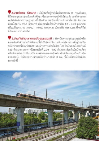 2.รามคำำ�แหง - หััวหมาก : เป็็นโซนที่่�อยู่่�อาศััยในย่่านพระราม 9 - รามคำแหง
ที่่�มีีความอุุดมสมบููรณ์์และคึึกคัักสููง ซึ่่�งนอกจากคอนโดมิิเนีียมแล้้ว เรายัังสามารถ
พบโปรดัักส์์แนวราบหรููในย่่านนี้้�ได้้อีีกด้้วย โดยบ้้านเดี่่�ยวจะมีีราคาเริ่่�ม 86 ล้้านบาท
ทาวน์์โฮมเริ่่�ม 25.5 ล้้านบาท ส่่วนคอนโดก็็จะมีีราคาเริ่่�ม 1.2 - 3.49 ล้้านบาท
หรืือเฉลี่่�ยประมาณ 70,000 - 110,000 บาท/ตร.ม. เป็็นระดัับ Main Class ที่่�คนทั่่�วไป
ก็็ยัังสามารถจัับต้้องได้้
3.บ้้านทัับช้้าง-ลาดกระบััง-สุุวรรณภููมิิ : ปััจจุุบัันความอุุดมสมบููรณ์์หรืือ
ความคึึกคัักที่่�ใกล้้รถไฟฟ้้าสายนี้้�ยัังมีีไม่่มากนััก เราจึึงพบโครงการที่่�อยู่่�ใกล้้กัับ
รถไฟฟ้้าสายนี้้�ค่่อนข้้างน้้อย และมีีราคาจัับต้้องได้้ง่่าย โดยถ้้าเป็็นคอนโดจะเริ่่�มที่่�
1.59 ล้้านบาท และทาวน์์โฮมจะเริ่่�มที่่� 2.99 - 4.99 ล้้านบาท ส่่วนถ้้าเป็็นบ้้านเดี่่�ยว
หรืือบ้้านแฝดจะไม่่มีีนะครัับ อาจต้้องลองมองเป็็นทำเลใกล้้เคีียงอย่่างกิ่่�งแก้้วหรืือ
ลาดกระบััง ที่่�มีีระยะห่่างจากรถไฟฟ้้ามากกว่่า 3 กม. ขึ้้�นไปถึึงจะมีีตััวเลืือก
มากกว่่านี้้�
128
 
