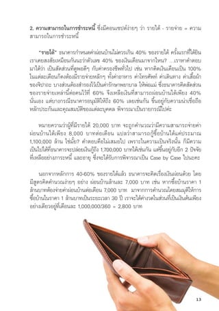 2. ความสามารถในการชำระหนี้้� ซึ่่�งมีีคอนเซปต์์ง่่ายๆ ว่่า รายได้้ - รายจ่่าย = ความ
สามารถในการชำระหนี้้�
“รายได้้” ธนาคารกำหนดค่่าผ่่อนบ้้านไม่่ควรเกิิน 40% ของรายได้้ ครั้้�งแรกที่่�ได้้ยิิน
เราเคยสงสััยเหมืือนกัันนะว่่าตััวเลข 40% ของเงิินเดืือนมาจากไหน? …เราหาคำตอบ
มาได้้ว่่า เป็็นสััดส่่วนที่่�ดููพอดีีๆ กัับค่่าครองชีีพทั่่�วไป เช่่น หากคิิดเงิินเดืือนเป็็น 100%
ในแต่่ละเดืือนก็็คงต้้องมีีรายจ่่ายหลัักๆ ทั้้�งค่่าอาหาร ค่่าโทรศััพท์์ ค่่าเดิินทาง ค่่าเสื้้�อผ้้า
ของจิิปาถะ บางส่่วนต้้องสำรองไว้้เป็็นค่่ารัักษาพยาบาล ให้้พ่่อแม่่ ซึ่่�งธนาคารคิิดสััดส่่วน
ของรายจ่่ายเหล่่านี้้�ต่่อคนไว้้ที่่� 60% จึึงเหลืือเงิินที่่�สามารถผ่่อนบ้้านได้้เพีียง 40%
นั่่�นเอง แต่่บางกรณีีธนาคารอนุุมััติิให้้ถึึง 60% เลยเช่่นกััน ขึ้้�นอยู่่�กัับความน่่าเชื่่�อถืือ 
หลัักประกัันและคุุณสมบััติิของแต่่ละบุุคคล พิิจารณาเป็็นรายกรณีีไปค่่ะ
หมายความว่่าผู้้�ที่่�มีีรายได้้ 20,000 บาท จะถููกคำนวณว่่ามีีความสามารถจ่่ายค่่า
ผ่่อนบ้้านได้้เพีียง 8,000 บาทต่่อเดืือน แปลว่่าสามารถกู้้�ซื้้�อบ้้านได้้แค่่ประมาณ
1,100,000 ล้้าน ใช่่มั้้�ย? คำตอบคืือไม่่เสมอไป เพราะในความเป็็นจริิงนั้้�น ก็็มีีความ
เป็็นไปได้้ที่่�ธนาคารจะปล่่อยเงิินกู้้�ถึึง 1,700,000 บาทได้้เช่่นกััน แต่่ขึ้้�นอยู่่�กัับอีีก 2 ปััจจััย
ที่่�เหลืืออย่่างภาระหนี้้� และอายุุ ซึ่่�งจะได้้รัับการพิิจารณาเป็็น Case by Case ไปนะคะ
นอกจากหลัักการ 40-60% ของรายได้้แล้้ว ธนาคารจะคิิดเรื่่�องเงิินผ่่อนด้้วย โดย
มีีสููตรคิิดคำนวณง่่ายๆ อย่่าง ผ่่อนบ้้านล้้านละ 7,000 บาท เช่่น หากซื้้�อบ้้านราคา 1
ล้้านบาทต้้องจ่่ายค่่าผ่่อนบ้้านต่่อเดืือน 7,000 บาท  มาจากการคำนวณโดยสมมุุติิให้้การ
ซื้้�อบ้้านในราคา 1 ล้้านบาทเป็็นระยะเวลา 30 ปีี เราจะได้้ค่่างวดในส่่วนที่่�เป็็นเงิินต้้นเพีียง
อย่่างเดีียวอยู่่�ที่่�เดืือนละ 1,000,000/360 = 2,800 บาท
13
 