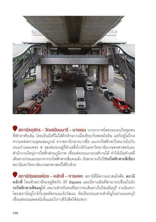 สถานีีจตุุจัักร – วััดเสมีียนนารีี – บางเขน บรรยากาศโดยรอบจะเป็็นชุุมชน
ที่่�พัักอาศััยเดิิม โดยเป็็นฝั่่�งที่่�ไม่่ได้้คึึกคัักมากเมื่่�อเทีียบกัับพหลโยธิิน แต่่ก็็อยู่่�ไม่่ไกล
จากแหล่่งความอุุดมสมบููรณ์์ จากสถานีีกลางบางซื่่�อ แนวรถไฟฟ้้าจะวิ่่�งขนานไปกัับ
ถนนกำแพงเพชร 6 จุุดเด่่นจะอยู่่�ที่่�ทำเลซึ่่�งใกล้้กัับมหาวิิทยาลััยเกษตรศาสตร์์และ
สำนัักงานใหญ่่การไฟฟ้้าส่่วนภููมิิภาค เชื่่�อมต่่อถนนงามวงศ์์วานได้้ ทำให้้เป็็นทำเลที่่�
เดิินทางง่่ายและนอกจากรถไฟฟ้้าสายสีีแดงแล้้ว ยัังสามารถไปใช้้รถไฟฟ้้าสายสีีเขีียว
สถานีีมหาวิิทยาลััยเกษตรศาสตร์์ได้้อีีกด้้วย
สถานีีทุ่่�งสองห้้อง – หลัักสี่่� – การเคหะ สถานีีที่่�มีีความน่่าสนใจคืือ สถานีี
หลัักสี่่� โดยตััวสถานีีจะอยู่่�ติิดกัับ IT Square และมีีทางเดิินที่่�สามารถเชื่่�อมไปยััง
รถไฟฟ้้าสายสีีชมพููได้้ เหมาะสำหรัับคนที่่�อยากจะเดิินทางไปโซนมีีนบุุรีี รามอิินทรา
โดยสถานีีอยู่่�ใกล้้กัับจุุดตััดถนนแจ้้งวััฒนะ จััดเป็็นถนนสายสำคััญในย่่านนนทบุุรีี
เชื่่�อมต่่อถนนพหลโยธิินและวิิภาวดีีรัังสิิตได้้สะดวก
156
 