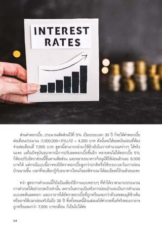 ส่่วนค่่าดอกเบี้้�ย...ประมาณสััดส่่วนไว้้ที่่� 5% เป็็นระยะเวลา 30 ปีี ก็็จะได้้ค่่าดอกเบี้้�ย
ต่่อเดืือนประมาณ (1,000,000×5%)/12 = 4,200 บาท ดัังนั้้�นจะได้้ยอดเงิินผ่่อนที่่�ต้้อง
จ่่ายต่่อเดืือนที่่� 7,000 บาท สููตรนี้้�สามารถนำมาใช้้อ้้างอิิงในการคำนวณคร่่าวๆ ได้้จริิง
นะคะ แต่่ในปััจจุุบัันธนาคารมีีการปรัับลดดอกเบี้้�ยขึ้้�นอีีก หลายคนไม่่ได้้ดอกเบี้้�ย 5%
ก็็ต้้องปรัับอััตราส่่วนนี้้�ขึ้้�นตามสััดส่่วน และหลายธนาคารก็็อนุุมััติิให้้ผ่่อนล้้านละ 6,000
บาทได้้ แต่่กรณีีแบบนี้้�อาจจะมีีอััตราดอกเบี้้�ยสููงกว่่าปกติิหรืือใช้้ระยะเวลาในการผ่่อน
บ้้านนานขึ้้�น เวลาที่่�จะเลืือกกู้้�กัับธนาคารไหนก็็ลองพิิจารณาให้้ละเอีียดถี่่�ถ้้วนด้้วยนะคะ
ทว่่า สููตรการคำนวณนี้้�ก็็ยัังเป็็นเพีียงวิิธีีการแบบหยาบๆ ที่่�ทำให้้เราสามารถประมาณ
การค่่างวดได้้อย่่างรวดเร็็วเท่่านั้้�น เพราะในความเป็็นจริิงการผ่่อนบ้้านจะเป็็นการคำนวณ
แบบลดต้้นลดดอก และเราอาจได้้อััตราดอกเบี้้�ยที่่�ถููกหรืือแพงกว่่าตััวเลขสมมุุติิข้้างต้้น
หรืืออาจใช้้เวลาผ่่อนจริิงไม่่ถึึง 30 ปีี ซึ่่�งทั้้�งหมดนี้้�ล้้วนส่่งผลให้้ค่่างวดที่่�แท้้จริิงของเราอาจ
ถููกหรืือแพงกว่่า 7,000 บาท/เดืือน ก็็เป็็นไปได้้ค่่ะ
14
 