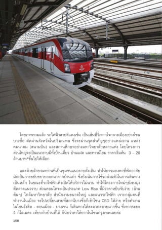โดยภาพรวมแล้้ว รถไฟฟ้้าสายสีีแดงเข้้ม เป็็นเส้้นที่่�วิ่่�งจากใจกลางเมืืองอย่่างโซน
บางซื่่�อ ตััดผ่่านจัังหวััดในปริิมณฑล ซึ่่�งจะผ่่านจุุดสำคััญๆอย่่างแหล่่งงาน แหล่่ง
คมนาคม (สนามบิิน) และสถานศึึกษาอย่่างมหาวิิทยาลััยหลายแห่่ง โดยโครงการ
ส่่วนใหญ่่จะเป็็นแนวราบมีีทั้้�งบ้้านเดี่่�ยว บ้้านแฝด และทาวน์์โฮม ราคาเริ่่�มต้้น 3 – 20
ล้้านบาท*ขึ้้�นไปให้้เลืือก
และด้้วยลัักษณะย่่านที่่�เป็็นชุุมชนแนวราบดั้้�งเดิิม ทำให้้การมองหาที่่�พัักอาศััย
มัักเป็็นการขยัับขยายออกมาจากบ้้านเก่่า ซึ่่�งยัังเน้้นการใช้้รถส่่วนตััวในการเดิินทาง
เป็็นหลััก ในขณะที่่�รถไฟฟ้้าเพิ่่�งเปิิดให้้บริิการไม่่นาน ทำให้้โครงการใหม่่ๆยัังคงมุ่่�ง
ตีีตลาดแนวราบ ส่่วนคอนโดจะเป็็นประเภท Low Rise ที่่�มีีราคาหยิิบจัับง่่าย (ล้้าน
ต้้นๆ) ใกล้้มหาวิิทยาลััย สำนัักงานขนาดใหญ่่ และแนวรถไฟฟ้้า เจาะกลุ่่�มคนที่่�
ทำงานในเมืือง จะไปเปลี่่�ยนสายที่่�สถานีีบางซื่่�อก็็เข้้าโซน CBD ได้้ง่่าย หรืือทำงาน
ในโซนรัังสิิต - ดอนเมืือง - บางเขน ก็็เดิินทางได้้สะดวกสบายมากขึ้้�น ซึ่่�งจากระยะ
2 กิิโลเมตร เทีียบกัับบ้้านที่่�ได้้ ก็็นัับว่่าหาได้้ยากในโซนกรุุงเทพเลยค่่ะ
158
 