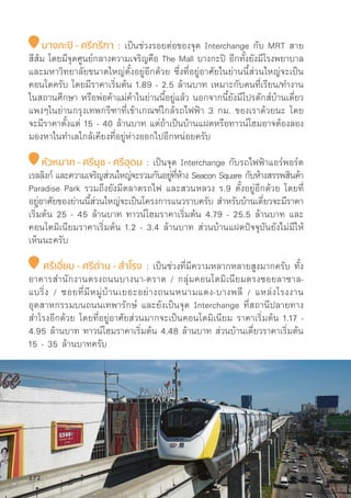 บางกะปิิ - ศรีีกรีีฑา : เป็็นช่่วงรอยต่่อของจุุด Interchange กัับ MRT สาย
สีีส้้ม โดยมีีจุุดศููนย์์กลางความเจริิญคืือ The Mall บางกะปิิ อีีกทั้้�งยัังมีีโรงพยาบาล
และมหาวิิทยาลััยขนาดใหญ่่ตั้้�งอยู่่�อีีกด้้วย ซึ่่�งที่่�อยู่่�อาศััยในย่่านนี้้�ส่่วนใหญ่่จะเป็็น
คอนโดครัับ โดยมีีราคาเริ่่�มต้้น 1.89 - 2.5 ล้้านบาท เหมาะกัับคนที่่�เรีียน/ทำงาน
ในสถานศึึกษา หรืือพ่่อค้้าแม่่ค้้าในย่่านนี้้�อยู่่�แล้้ว นอกจากนี้้�ยัังมีีโปรดัักส์์บ้้านเดี่่�ยว
แพงๆในย่่านกรุุงเทพกรีีฑาที่่�เข้้าเกณฑ์์ใกล้้รถไฟฟ้้า 3 กม. ของเราด้้วยนะ โดย
จะมีีราคาตั้้�งแต่่ 15 - 40 ล้้านบาท แต่่ถ้้าเป็็นบ้้านแฝดหรืือทาวน์์โฮมอาจต้้องลอง
มองหาในทำเลใกล้้เคีียงที่่�อยู่่�ห่่างออกไปอีีกหน่่อยครัับ
หััวหมาก - ศรีีนุุช - ศรีีอุุดม : เป็็นจุุด Interchange กัับรถไฟฟ้้าแอร์์พอร์์ต
เรลลิิงก์์ และความเจริิญส่่วนใหญ่่จะรวมกัันอยู่่�ที่่�ห้้าง Seacon Square กัับห้้างสรรพสิินค้้า
Paradise Park รวมถึึงยัังมีีตลาดรถไฟ และสวนหลวง ร.9 ตั้้�งอยู่่�อีีกด้้วย โดยที่่�
อยู่่�อาศััยของย่่านนี้้�ส่่วนใหญ่่จะเป็็นโครงการแนวราบครัับ สำหรัับบ้้านเดี่่�ยวจะมีีราคา
เริ่่�มต้้น 25 - 45 ล้้านบาท ทาวน์์โฮมราคาเริ่่�มต้้น 4.79 - 25.5 ล้้านบาท และ
คอนโดมิิเนีียมราคาเริ่่�มต้้น 1.2 - 3.4 ล้้านบาท ส่่วนบ้้านแฝดปััจจุุบัันยัังไม่่มีีให้้
เห็็นนะครัับ
ศรีีเอี่่�ยม - ศรีีด่่าน - สำำ�โรง : เป็็นช่่วงที่่�มีีความหลากหลายสููงมากครัับ ทั้้�ง
อาคารสำนัักงานตรงถนนบางนา-ตราด / กลุ่่�มคอนโดมิิเนีียมตรงซอยลาซาล-
แบริ่่�ง / ซอยที่่�มีีหมู่่�บ้้านเยอะอย่่างถนนหนามแดง-บางพลีี / แหล่่งโรงงาน
อุุตสาหกรรมบนถนนเทพารัักษ์์ และยัังเป็็นจุุด Interchange ที่่�สถานีีปลายทาง
สำโรงอีีกด้้วย โดยที่่�อยู่่�อาศััยส่่วนมากจะเป็็นคอนโดมิิเนีียม ราคาเริ่่�มต้้น 1.17 -
4.95 ล้้านบาท ทาวน์์โฮมราคาเริ่่�มต้้น 4.48 ล้้านบาท ส่่วนบ้้านเดี่่�ยวราคาเริ่่�มต้้น
15 - 35 ล้้านบาทครัับ
172
 