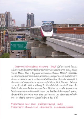 โครงการรถไฟฟ้้าสายสีีชมพูู ช่่วงแคราย - มีีนบุุรีี เป็็นโครงการหนึ่่�งในแผน
แม่่บทระบบขนส่่งมวลชนทางรางในกรุุงเทพมหานครและปริิมณฑล (Mass Rapid
Transit Master Plan in Bangkok Metropolitan Region: M-MAP) เพื่่�อรองรัับ
การเดิินทางของประชาชนในพื้้�นที่่�ด้้านเหนืือของกรุุงเทพมหานคร กำหนดให้้โครงการ
เป็็นระบบขนส่่งมวลชนสายรองประเภทรถไฟฟ้้ารางเดี่่�ยว (Straddle Monorail) ที่่�
เป็็นทางยกระดัับตลอดเส้้นทาง รวมระยะทางให้้บริิการ 34.5 กิิโลเมตร มีีทั้้�งหมด
32 สถานีี รถไฟฟ้้า MRT สายสีีชมพูู ที่่�กำลัังจะเปิิดให้้บริิการภายในปีี 2567 นั้้�น
ถืือว่่าเป็็นเส้้นทางรถไฟฟ้้าสายแรกของไทย ที่่�มีีเส้้นทางสาขาหรืือ Branch Line
ให้้บริิการแยกออกจากเส้้นทางหลััก Main Line โดยมีีสถานีีเมืืองทองธานีี (PK10)
เป็็นสถานีีเชื่่�อมต่่อระหว่่าง Main Line และ Branch Line เส้้นทางของรถไฟฟ้้า
MRT สายสีีชมพูู จะสามารถแบ่่งออกได้้เป็็น 2 ส่่วน ดัังนี้้�
เส้้นทางหลััก (Main Line) : ศููนย์์ราชการนนทบุุรีี - มีีนบุุรีี
เส้้นทางสาขา (Branch Line) : เมืืองทองธานีี - ทะเลสาบเมืืองทองธานีี
ขอบคุุณภาพจาก : การรถไฟฟ้้าขนส่่งมวลชนแห่่งประเทศไทย (MRTA)
189
 