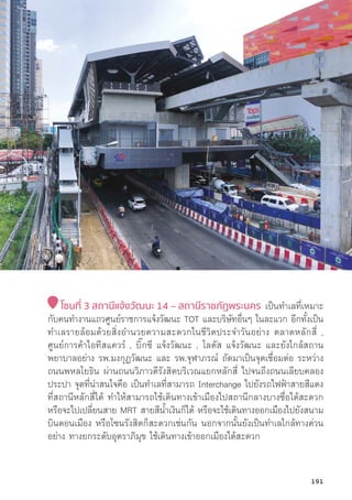 โซนที่่� 3 สถานีีแจ้้งวััฒนะ 14 – สถานีีราชภััฏพระนคร เป็็นทำเลที่่�เหมาะ
กัับคนทำงานแถวศููนย์์ราชการแจ้้งวััฒนะ TOT และบริิษััทอื่่�นๆ ในละแวก อีีกทั้้�งเป็็น
ทำเลรายล้้อมด้้วยสิ่่�งอำนวยความสะดวกในชีีวิิตประจำวัันอย่่าง ตลาดหลัักสี่่� ,
ศููนย์์การค้้าไอทีีสแควร์์ , บิ๊๊�กซีี แจ้้งวััฒนะ , โลตััส แจ้้งวััฒนะ และยัังใกล้้สถาน
พยาบาลอย่่าง รพ.มงกุุฏวััฒนะ และ รพ.จุุฬาภรณ์์ ถััดมาเป็็นจุุดเชื่่�อมต่่อ ระหว่่าง
ถนนพหลโยธิิน ผ่่านถนนวิิภาวดีีรัังสิิตบริิเวณแยกหลัักสี่่� ไปจนถึึงถนนเลีียบคลอง
ประปา จุุดที่่�น่่าสนใจคืือ เป็็นทำเลที่่�สามารถ Interchange ไปยัังรถไฟฟ้้าสายสีีแดง
ที่่�สถานีีหลัักสี่่�ได้้ ทำให้้สามารถใช้้เดิินทางเข้้าเมืืองไปสถานีีกลางบางซื่่�อได้้สะดวก
หรืือจะไปเปลี่่�ยนสาย MRT สายสีีน้้ำเงิินก็็ได้้ หรืือจะใช้้เดิินทางออกเมืืองไปยัังสนาม
บิินดอนเมืือง หรืือโซนรัังสิิตก็็สะดวกเช่่นกััน นอกจากนั้้�นยัังเป็็นทำเลใกล้้ทางด่่วน
อย่่าง ทางยกระดัับอุุตราภิิมุุข ใช้้เดิินทางเข้้าออกเมืืองได้้สะดวก
191
 