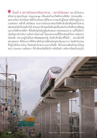 โซนที่่� 4 สถานีีวััดพระศรีีมหาธาตุุ – สถานีีวััชรพล สถานีีวััดพระ
ศรีีมหาธาตุุจะเป็็นจุุด Interchange เชื่่�อมต่่อกัับรถไฟฟ้้าสายสีีเขีียว ช่่วงหมอชิิต -
สะพานใหม่่ สำหรัับสถานีีนี้้�ก็็จะเป็็นสถานีีที่่�สามารถรองรัับผู้้�โดยสารที่่�พัักอยู่่�ในย่่าน
รามอิินทรา หลัักสี่่� แจ้้งวััฒนะ สามารถนั่่�งรถมาต่่อรถไฟฟ้้าเข้้าเมืืองที่่�มุ่่�งหน้้าไปตาม
เส้้นพหลโยธิินไปจตุุจัักรได้้ ส่่วนแยกวััชรพลเป็็นอีีกจุุดเชื่่�อมต่่อกัับรถไฟฟ้้าสายสีีชมพูู
และรถไฟฟ้้าสายสีีเทา ซึ่่�งในปััจจุุบัันยัังอยู่่�ในช่่วงของการชะลอแผนงาน แต่่ก็็ไม่่ถืือว่่า
เป็็นปััญหาสำหรัับการเดิินทางในย่่านนี้้� โดยเฉพาะคนที่่�ใช้้รถส่่วนตััวในการเดิินทาง
เป็็นหลััก เพราะอยู่่�ใกล้้กัับทางพิิเศษฉลองรััช เป็็นอีีกตััวเลืือกที่่�ใช้้เข้้า – ออกเมืืองได้้
อย่่างสะดวก ซึ่่�งโครงการที่่�พัักอาศััยในย่่านนี้้�ส่่วนใหญ่่จะเป็็นแนวราบ โดยอิิงกัับถนน
ที่่�อยู่่�ใกล้้กัับทางด่่วน จึึงค่่อนข้้างไกลจากแนวรถไฟฟ้้า มีีห้้างสรรพสิินค้้าขนาดใหญ่่
อย่่าง Central รามอิินทรา ที่่�กำลัังจะเปิิดให้้บริิการต้้นปีีหน้้า หลัังจากปิิดปรัับปรุุงไป
ขอบคุุณภาพจาก : การรถไฟฟ้้าขนส่่งมวลชนแห่่งประเทศไทย (MRTA)
192
 