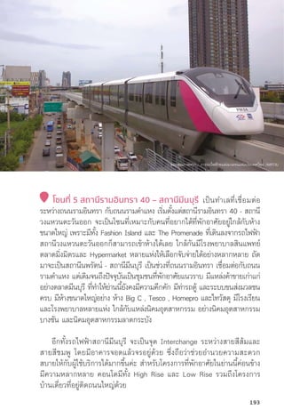 โซนที่่� 5 สถานีีรามอิินทรา 40 – สถานีีมีีนบุุรีี เป็็นทำเลที่่�เชื่่�อมต่่อ
ระหว่่างถนนรามอิินทรา กัับถนนรามคำแหง เริ่่�มตั้้�งแต่่สถานีีรามอิินทรา 40 - สถานีี
วงแหวนตะวัันออก จะเป็็นโซนที่่�เหมาะกัับคนที่่�อยากได้้ที่่�พัักอาศััยอยู่่�ใกล้้กัับห้้าง
ขนาดใหญ่่ เพราะมีีทั้้�ง Fashion Island และ The Promenade ที่่�เดิินลงจากรถไฟฟ้้า
สถานีีวงแหวนตะวัันออกก็็สามารถเข้้าห้้างได้้เลย ใกล้้กัันมีีโรงพยาบาลสิินแพทย์์
ตลาดมิ่่�งมิิตรและ Hypermarket หลายแห่่งให้้เลืือกจัับจ่่ายได้้อย่่างหลากหลาย ถััด
มาจะเป็็นสถานีีนพรััตน์์ - สถานีีมีีนบุุรีี เป็็นช่่วงที่่�ถนนรามอิินทรา เชื่่�อมต่่อกัับถนน
รามคำแหง แต่่เดิิมจนถึึงปััจจุุบัันเป็็นชุุมชนที่่�พัักอาศััยแนวราบ มีีแหล่่งค้้าขายเก่่าแก่่
อย่่างตลาดมีีนบุุรีี ที่่�ทำให้้ย่่านนี้้�ยัังคงมีีความคึึกคััก มีีท่่ารถตู้้� และระบบขนส่่งมวลชน
ครบ มีีห้้างขนาดใหญ่่อย่่าง ห้้าง Big C , Tesco , Homepro และไทวััสดุุ มีีโรงเรีียน
และโรงพยาบาลหลายแห่่ง ใกล้้กัับแหล่่งนิิคมอุุตสาหกรรม อย่่างนิิคมอุุตสาหกรรม
บางชััน และนิิคมอุุตสาหกรรมลาดกระบััง
	อีีกทั้้�งรถไฟฟ้้าสถานีีมีีนบุุรีี จะเป็็นจุุด Interchange ระหว่่างสายสีีส้้มและ
สายสีีชมพูู โดยมีีอาคารจอดแล้้วจรอยู่่�ด้้วย ซึ่่�งถืือว่่าช่่วยอำนวยความสะดวก
สบายให้้กัับผู้้�ใช้้บริิการได้้มากขึ้้�นค่่ะ สำหรัับโครงการที่่�พัักอาศััยในย่่านนี้้�ค่่อนข้้าง
มีีความหลากหลาย คอนโดมีีทั้้�ง High Rise และ Low Rise รวมถึึงโครงการ
บ้้านเดี่่�ยวที่่�อยู่่�ติิดถนนใหญ่่ด้้วย
ขอบคุุณภาพจาก : การรถไฟฟ้้าขนส่่งมวลชนแห่่งประเทศไทย (MRTA)
193
 