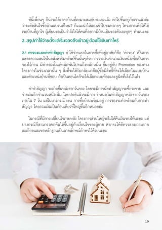 ทีีนี้้�เพื่่�อนๆ ก็็น่่าจะได้้ราคาบ้้านที่่�เหมาะสมกัับตััวเองแล้้ว ต่่อไปขึ้้�นอยู่่�กัับเราแล้้วค่่ะ
ว่่าจะตััดสิินใจซื้้�อบ้้านแบรนด์์ไหน? ก็็แนะนำให้้ลองเข้้าไปชมหลายๆ โครงการเพื่่�อให้้ได้้
เจอบ้้านที่่�ถููกใจ ผู้้�เขีียนขอเป็็นกำลัังใจให้้คนที่่�อยากมีีบ้้านเป็็นของตััวเองทุุกๆ ท่่านนะคะ
2. สรุุปค่่าใช้้จ่่ายตั้้�งแต่่เริ่่�มจองถึึงเข้้าอยู่่� ต้้องใช้้เงิินเท่่าไหร่่
2.1 ค่่าจองและค่่าทำสััญญา ค่่าใช้้จ่่ายแรกในการซื้้�อที่่�อยู่่�อาศััยก็็คืือ “ค่่าจอง” เป็็นการ
แสดงความสนใจในอสัังหาริิมทรััพย์์ชิ้้�นนั้้�นๆด้้วยการวางเงิินจำนวนเงิินหนึ่่�งเพื่่�อเป็็นการ
จองไว้้ก่่อน มีีค่่าจองตั้้�งแต่่หลัักพัันไปจนถึึงหลัักหมื่่�น ขึ้้�นอยู่่�กัับ Promotion ของทาง
โครงการในช่่วงเวลานั้้�น ๆ สิ่่�งที่่�จะได้้รัับกลัับมาคืือผู้้�ซื้้�อมีีสิิทธิ์์�ที่่�จะได้้เลืือกในแบบบ้้าน
และตำแหน่่งบ้้านที่่�ชอบ ถ้้าเป็็นคอนโดก็็จะได้้เลืือกแบบห้้องและยููนิิตที่่�เล็็งไว้้ในใจ
ค่่าทำสััญญา จะเกิิดขึ้้�นหลัังจากวัันจอง โดยจะมีีการนััดทำสััญญาจะซื้้�อจะขาย และ
จ่่ายเงิินอีีกจำนวนหนึ่่�งเพิ่่�ม โดยปกติิแล้้วจะมีีการกำหนดวัันทำสััญญาหลัังจากวัันจอง
ภายใน 7 วััน แต่่ในบางกรณีี เช่่น การซื้้�อบ้้านพร้้อมอยู่่� การจองจะทำพร้้อมกัับการทำ
สััญญา โดยรวมเงิินเป็็นก้้อนเดีียวที่่�ใหญ่่ขึ้้�นอีีกหน่่อยค่่ะ
ในกรณีีที่่�มีีการเปลี่่�ยนใจภายหลััง โครงการส่่วนใหญ่่จะไม่่ได้้คืืนเงิินจองให้้นะคะ แต่่
บางกรณีีก็็สามารถขอคืืนได้้ขึ้้�นอยู่่�กัับเงื่่�อนไขของผู้้�ขาย หากจะให้้ดีีควรสอบถามราย
ละเอีียดและขอหลัักฐานเป็็นลายลัักษณ์์อัักษรไว้้ด้้วยนะคะ
19
 