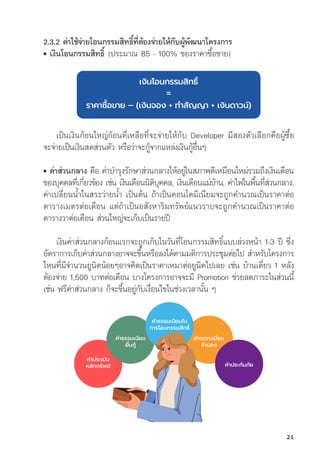 ค่่าจดทะเบีียน
จำำ�นอง
ค่่าประเมิิน
หลัักทรััพย์์ ค่่าประกัันภััย
2.3.2 ค่่าใช้้จ่่ายโอนกรรมสิิทธิ์์�ที่่�ต้้องจ่่ายให้้กัับผู้้�พััฒนาโครงการ
• เงิินโอนกรรมสิิทธิ์์� (ประมาณ 85 - 100% ของราคาซื้้�อขาย)
เงิินโอนกรรมสิิทธิ์์�
=
ราคาซื้้�อขาย – (เงิินจอง + ทำำ�สััญญา + เงิินดาวน์์)
เป็็นเงิินก้้อนใหญ่่ก้้อนที่่�เหลืือที่่�จะจ่่ายให้้กัับ Developer มีีสองตััวเลืือกคืือผู้้�ซื้้�อ
จะจ่่ายเป็็นเงิินสดส่่วนตััว หรืือว่่าจะกู้้�จากแหล่่งเงิินกู้้�อื่่�นๆ
• ค่่าส่่วนกลาง คืือ ค่่าบำรุุงรัักษาส่่วนกลางให้้อยู่่�ในสภาพดีีเหมืือนใหม่่รวมถึึงเงิินเดืือน
ของบุุคคลที่่�เกี่่�ยวข้้อง เช่่น เงิินเดืือนนิิติิบุุคคล, เงิินเดืือนแม่่บ้้าน, ค่่าไฟในพื้้�นที่่�ส่่วนกลาง,
ค่่าเปลี่่�ยนน้้ำในสระว่่ายน้้ำ เป็็นต้้น ถ้้าเป็็นคอนโดมิิเนีียมจะถููกคำนวณเป็็นราคาต่่อ
ตารางเมตรต่่อเดืือน แต่่ถ้้าเป็็นอสัังหาริิมทรััพย์์แนวราบจะถููกคำนวณเป็็นราคาต่่อ
ตารางวาต่่อเดืือน ส่่วนใหญ่่จะเก็็บเป็็นรายปีี
เงิินค่่าส่่วนกลางก้้อนแรกจะถููกเก็็บในวัันที่่�โอนกรรมสิิทธิ์์�แบบล่่วงหน้้า 1-3 ปีี ซึ่่�ง
อััตราการเก็็บค่่าส่่วนกลางอาจจะขึ้้�นหรืือลงได้้ตามมติิการประชุุมต่่อไป สำหรัับโครงการ
ไหนที่่�มีีจำนวนยููนิิตน้้อยๆอาจคิิดเป็็นราคาเหมาต่่อยููนิิตไปเลย เช่่น บ้้านเดี่่�ยว 1 หลััง
ต้้องจ่่าย 1,500 บาทต่่อเดืือน บางโครงการอาจจะมีี Promotion ช่่วยลดภาระในส่่วนนี้้�
เช่่น ฟรีีค่่าส่่วนกลาง ก็็จะขึ้้�นอยู่่�กัับเงื่่�อนไขในช่่วงเวลานั้้�น ๆ
ค่่าธรรมเนีียม
ยื่่�นกู้้�
ค่่าธรรมเนีียมใน
การโอนกรรมสิิทธิ์์�
21
 