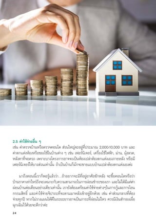 2.5 ค่่าใช้้จ่่ายอื่่�น ๆ
เช่่น ค่่าตรวจบ้้านหรืือตรวจคอนโด ส่่วนใหญ่่จะอยู่่�ที่่�ประมาณ 2,000-10,000 บาท และ
ค่่าตกแต่่งห้้องหรืือของใช้้ในบ้้านต่่าง ๆ เช่่น เฟอร์์นิิเจอร์์, เครื่่�องใช้้ไฟฟ้้า, ม่่าน, มุ้้�งลวด,
หลัังคาที่่�จอดรถ เพราะบางโครงการอาจจะเป็็นห้้องเปล่่าต้้องตกแต่่งเองภายหลััง หรืือมีี
เฟอร์์นิิเจอร์์ให้้บางส่่วนเท่่านั้้�น ถ้้าเป็็นบ้้านก็็มัักจะขายแบบบ้้านเปล่่าต้้องตกแต่่งเองค่่ะ
มาถึึงตอนนี้้�เราก็็พอรู้้�แล้้วว่่า…ถ้้าอยากจะมีีที่่�อยู่่�อาศััยซัักหลััง จะซื้้�อคอนโดหรืือว่่า
บ้้านราคาเท่่าไหร่่ถึึงจะเหมาะกัับความสามารถในการผ่่อนชำระของเรา และไม่่ได้้มีีแค่่ค่่า
ผ่่อนบ้้านต่่อเดืือนอย่่างเดีียวเท่่านั้้�น เรายัังต้้องเตรีียมค่่าใช้้จ่่ายต่่างๆในการกู้้�และการโอน
กรรมสิิทธิ์์� และค่่าใช้้จ่่ายจิิปาถะที่่�จะตามมาหลัังเข้้าอยู่่�อีีกด้้วย เช่่น ค่่าส่่วนกลางที่่�ต้้อง
จ่่ายทุุกปีี หากไม่่วางแผนให้้ดีีในระยะยาวอาจเป็็นภาระที่่�ผ่่อนไม่่ไหว ควรมีีเงิินสำรองเผื่่�อ
ฉุุกเฉิินไว้้ด้้วยจะดีีกว่่าค่่ะ
24
 