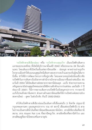 ‘รถไฟฟ้้าสายสีีเขีียวอ่่อน’ หรืือ ‘รถไฟฟ้้าสายสุุขุุมวิิท’ เป็็นรถไฟฟ้้าเส้้นทาง
แรกของประเทศไทย ที่่�เปิิดให้้บริิการมาตั้้�งแต่่ปีี 2542 หรืือประมาณ 24 ปีีมาแล้้ว
นะคะ โดยเส้้นแรกที่่�เปิิดเริ่่�มตั้้�งแต่่สถานีีหมอชิิต – อ่่อนนุุช พาดผ่่านย่่านธุุรกิิจ
ใจกลางเมืืองทำให้้บนถนนสุุขุุมวิิทมีีเดิินทางสะดวกรวดเร็็วและรองรัับผู้้�คนได้้มาก
ยิ่่�งขึ้้�น ทำให้้มีีการพััฒนาโครงการที่่�อยู่่�อาศััย โดยเฉพาะคอนโดมิิเนีียมที่่�อาศััย
รถไฟฟ้้าในการเดิินทางไปยัังอาคารสำนัักงานใจกลางเมืืองมากขึ้้�นอย่่างต่่อเนื่่�อง ต่่อ
มาในปีี 2554 ได้้เปิิดเส้้นทางต่่อขยายจากสถานีีอ่่อนนุุช - แบริ่่�ง ช่่วยกระจายความ
เจริิญออกมายัังย่่านสุุขุุมวิิทตอนปลายให้้มีีความคึึกคัักมากกว่่าแต่่ก่่อน และในอีีก 7 ปีี
ต่่อมา(ปีี 2561) ก็็มีีการขยายเส้้นทางรถไฟฟ้้าไปยัังสมุุทรปราการ จากสถานีี
แบริ่่�งไปจนถึึงสถานีีเคหะฯ ส่่วนทางด้้านสถานีีหมอชิิตก็็มีีการเปิิดช่่วงต่่อขยายช่่วง
สะพานใหม่่ – คููคต ในช่่วงใกล้้ๆ กััน(ปีี 2562-2563)
ทำให้้รถไฟฟ้้าสายสีีเขีียวอ่่อนเป็็นเส้้นทางที่่�เชื่่�อมต่่อถึึง 3 จัังหวััด ปทุุมธานีี
กรุุงเทพมหานคร และสมุุทรปราการ รวม 47 สถานีี เชื่่�อมต่่อรถไฟฟ้้าถึึง 5 สาย
ไม่่ว่่าจะเป็็นสายสีีน้้ำเงิินที่่�สถานีีหมอชิิตและสถานีีอโศก, สายสีีเขีียวเข้้มที่่�สถานีี
สยาม, สาย Airport Rail Link ที่่�สถานีีพญาไท, สายสีีเหลืืองที่่�สถานีีสำโรง และ
สายสีีชมพููที่่�สถานีีวััดพระศรีีมหาธาตุุค่่ะ
27
 