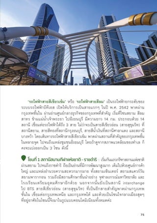 ‘รถไฟฟ้้าสายสีีเขีียวเข้้ม’ หรืือ ‘รถไฟฟ้้าสายสีีลม’ เป็็นรถไฟฟ้้ายกระดัับของ
ระบบรถไฟฟ้้าบีีทีีเอส เปิิดให้้บริิการเป็็นสายแรกๆ ในปีี พ.ศ. 2542 พาดผ่่าน
กรุุงเทพชั้้�นใน ผ่่านย่่านศููนย์์กลางธุุรกิิจของกรุุงเทพที่่�สำคััญ เริ่่�มที่่�โซนสยาม สีีลม
สาทร ข้้ามแม่่น้้ำเจ้้าพระยา ไปฝั่่�งธนบุุรีี มีีความยาว 14 กม. ประกอบด้้วย 14
สถานีี เชื่่�อมต่่อรถไฟฟ้้าได้้ถึึง 3 สาย ไม่่ว่่าจะเป็็นสายสีีเขีียวอ่่อน (สายสุุขุุมวิิท) ที่่�
สถานีีสยาม, สายสีีทองที่่�สถานีีกรุุงธนบุุรีี, สายสีีน้้ำเงิินที่่�สถานีีศาลาแดง และสถานีี
บางหว้้า โดยเส้้นทางรถไฟฟ้้าสายสีีเขีียวเข้้ม พาดผ่่านสถานที่่�สำคััญของกรุุงเทพชั้้�น
ในหลายจุุด ไปจนถึึงแหล่่งชุุมชนฝั่่�งธนบุุรีี โดยถ้้าดููจากสภาพแวดล้้อมของทำเล ก็็
คงจะแบ่่งออกเป็็น 3 โซน ดัังนี้้�
โซนที่่� 1 สถานีีสนามกีีฬาแห่่งชาติิ - ราชดำำ�ริิ : เริ่่�มกัันแถวกรีีฑาสถานแห่่งชาติิ
ผ่่านสยาม ไปจนถึึงราชดำริิ ถืือเป็็นย่่านที่่�มีีการพััฒนาสููงมาก เต็็มไปด้้วยศููนย์์การค้้า
ใหญ่่ และแหล่่งอำนวยความสะดวกมากมาย ทั้้�งสยามเซ็็นเตอร์์ สยามสแควร์์วััน
สยามพารากอน รวมถึึงมีีสถานศึึกษาชั้้�นนำอย่่าง จุุฬาลงกรณ์์มหาวิิทยาลััย และ
โรงเรีียนเตรีียมอุุดมศึึกษาอีีกด้้วย นอกจากนั้้�นยัังเป็็นสถานีี interchange
ไป BTS สายสีีเขีียวอ่่อน (สายสุุขุุมวิิท) ที่่�เป็็นอีีกสายสำคััญพาดผ่่านกรุุงเทพ
ชั้้�นใน เชื่่�อมต่่อกรุุงเทพเหนืือ และกรุุงเทพใต้้ และด้้วยเป็็นโซนใจกลางเมืืองสุุดๆ
ที่่�อยู่่�อาศััยในโซนนี้้�จึึงมาในรููปแบบคอนโดมิิเนีียมทั้้�งหมดค่่ะ
75
 