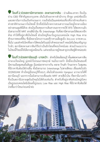 โซนที่่� 2 ช่่วงสถานีีศาลาแดง - สะพานตากสิิน : ย่่านสีีลม-สาทร ถืือเป็็น
ย่่าน CBD ที่่�สำคััญของกรุุงเทพ เต็็มไปด้้วยอาคารสำนัักงาน ตึึกสููง แหล่่งช้้อปปิ้้�ง
และสถาบัันการเงิินเป็็นจำนวนมาก รวมถึึงยัังเป็็นแหล่่งท่่องเที่่�ยวที่่�เรามัักจะเห็็นชาว
ต่่างชาติิจำนวนมากในโซนนี้้� อีีกทั้้�งยัังไม่่ไกลจากสวนสาธารณะใหญ่่ใจกลางเมืือง
อย่่างสวนลุุมพิินีีด้้วย ส่่วนในเรื่่�องของการเดิินทางนอกจากจะใช้้ BTS ได้้สะดวกแล้้ว
ยัังสามารถใช้้ MRT สายสีีน้้ำเงิิน ซึ่่�ง Interchange กัันที่่�สถานีีศาลาแดงได้้สะดวกอีีก
ด้้วย ทำให้้ที่่�อยู่่�อาศััยในโซนนี้้� ส่่วนใหญ่่จึึงมาในรููปแบบคอนโด High Rise ตาม
ศัักยภาพของที่่�ดิิน ซึ่่�งมีีหลายโครงการเลยที่่�ราคาเฉลี่่�ยสููงถึึง 2xx,xxx บาท/ตร.ม.
ขึ้้�นไป และสำหรัับใครที่่�อยากได้้คอนโดวิิวแม่่น้้ำเจ้้าพระยาละก็็ คอนโดในโซนเจริิญกรุุง
ใกล้้ๆ สถานีีสะพานตากสิินก็็ถืือว่่าเป็็นอีีกโซนที่่�ตอบโจทย์์เลย ส่่วนบ้้านแนวราบ
ในโซนนี้้�ก็็พอมีีให้้เลืือกอยู่่�เหมืือนกััน แต่่จะขยัับมาอยู่่�โซนสาธุุประดิิษฐ์์สัักหน่่อยค่่ะ
โซนที่่� 3 ช่่วงสถานีีธนบุุรีี -บางหว้้า : สำหรัับโซนฝั่่�งธนบุุรีี ตั้้�งแต่่สะพานตากสิิน
ผ่่านวงเวีียนใหญ่่ มุ่่�งหน้้าไปถนนราชพฤกษ์์ จนถึึงบางหว้้า ฝั่่�งนี้้�จะเป็็นโซนของที่่�
มีีความเป็็นชุุมชนดั้้�งเดิิมสููง มีีแหล่่งอาหารการกิิน ตลาด ร้้านค้้า ร้้านอาหาร ในชุุมชน
ที่่�มีีราคาจัับต้้องได้้ง่่ายขึ้้�น ทั้้�งยัังสามารถ Interchange ไปสายสีีทอง เชื่่�อมต่่อไปยััง
ICONSIAM ห้้างใหญ่่ฝั่่�งธนบุุรีีที่่�รอบๆ เต็็มไปด้้วยแหล่่ง Hangout มากมายได้้ที่่�
สถานีีธนบุุรีี นอกจากนั้้�นยัังสามารถเชื่่�อมต่่อ MRT สายสีีน้้ำเงิิน ที่่�สถานีีบางหว้้า
ซึ่่�งเป็็นสถานีีปลายสุุดในปััจจุุบัันได้้ด้้วยเช่่นกััน สำหรัับที่่�อยู่่�อาศััยส่่วนใหญ่่ยัังคง
เป็็นรููปแบบคอนโดมิิเนีียมทั้้�งรููปแบบ Low Rise และ High Rise ที่่�มีีราคาจัับต้้องได้้
ง่่ายขึ้้�นกว่่าโซนก่่อนหน้้าค่่ะ
76
 