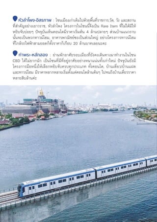 หััวลำำ�โพง-อิิสรภาพ : โซนเมืืองเก่่าเต็็มไปด้้วยพื้้�นที่่�ราชการ,วััด, วััง และสถาน
ที่่�สำคััญอย่่างเยาวราช, หััวลำโพง โครงการในโซนนี้้�จึึงเป็็น Rare Item ที่่�ไม่่ได้้มีีให้้
หยิิบจัับบ่่อยๆ ปััจจุุบัันเห็็นคอนโดมีีราคาเริ่่�มต้้น 4 ล้้านปลายๆ ส่่วนบ้้านแนวราบ
นั้้�นจะเป็็นพวกทาวน์์โฮม, อาคารพาณิิชย์์ซะเป็็นส่่วนใหญ่่ อย่่างโครงการทาวน์์โฮม
ที่่�ใกล้้รถไฟฟ้้าสามยอดก็็ตั้้�งราคาก็็เกืือบ 20 ล้้านบาทเลยนะคะ
ท่่าพระ-หลัักสอง : ย่่านพัักอาศััยรอบเมืืองที่่�ยัังคงเดิินทางมาทำงานในโซน
CBD ได้้ไม่่ยากนััก เป็็นโซนที่่�มีีที่่�อยู่่�อาศััยอย่่างหนาแน่่นทั้้�งเก่่าใหม่่ ปััจจุุบัันยัังมีี
โครงการมืือหนึ่่�งให้้เลืือกหยิิบจัับครบทุุกประเภท ทั้้�งคอนโด, บ้้านเดี่่�ยว/บ้้านแฝด
และทาวน์์โฮม มีีราคาหลากหลายเริ่่�มตั้้�งแต่่คอนโดล้้านต้้นๆ ไปจนถึึงบ้้านเดี่่�ยวราคา
หลายสิิบล้้านค่่ะ
92
 