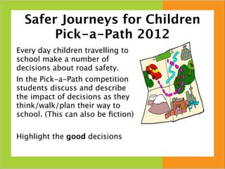 Safer Journeys for Children
       Pick-a-Path 2012
Every day children travelling to
school make a number of
decisions about road safety.
In the Pick-a-Path competition
students discuss and describe
the impact of decisions as they
think/walk/plan their way to
school. (This can also be ﬁction)

Highlight the good decisions
 