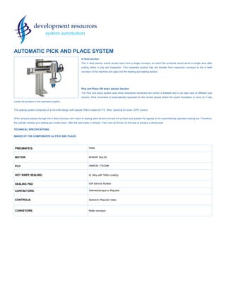 PNEUMATICS: Festo
MOTOR: BHARAT BIJLEE
PLC: OMRON / TECNIK
HOT KNIFE SEALING: Al. Alloy with Teflon coating
SEALING PAD: Soft Silicone Rubber.
CONTACTORS: Telemechanique or Reputed
CONTROLS: Selectron /Reputed make.
CONVEYORS: Roller conveyor
AUTOMATIC PICK AND PLACE SYSTEM
In feed section:
The in feed section would accept input from a single conveyor on which the products would arrive in single lane after
putting matrix in tray and inspection. This inspected product tray will transfer from inspection conveyor to the in feed
conveyor of the machine and pass into film feeding and sealing section.
Pick and Place OR down stacker Section
The Pick and place system uses three directional movement arm which is foldable and it can take care of different size
cartons. Arms movement is pneumatically operated for the remote places where the power fluctuation is more so it may
create the problem in the operation system.
The sealing system comprises of a hot knife design with special Teflon coated for P.E. films. (optional for outer LDPE covers)
When product passes through the in feed conveyor and reach to sealing area sensors senses the product and passes the signals to the pneumatically operated sealing bar. Therefore,
the cylinder retracts and sealing jaw comes down. After the seal made, it retracts. Then cool air thrown on the seal to achieve a strong seal.
TECHNICAL SPECIFICATIONS:
MAKES OF THE COMPONENTS for PICK AND PLACE:
 