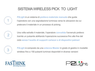P2Light è un sistema di prelievo materiale manuale che guida
l’operatore con una segnalazione luminosa verso le ubicazioni da cui
prelevare il materiale in un processo di picking.
Una volta estratto il materiale, l’operatore convalida l’avvenuto prelievo
tramite un pulsante abilitando l’operazione successiva fino alla fine del
ciclo senza l’ausilio di supporti cartacei o di dispositivi palmari.
P2Light è composto da una antenna Master in grado di gestire in modalità
wireless fino a 150 pulsanti luminosi disponibili in diverse versioni
1
2
3
SISTEMAWIRELESS PICK TO LIGHT
 