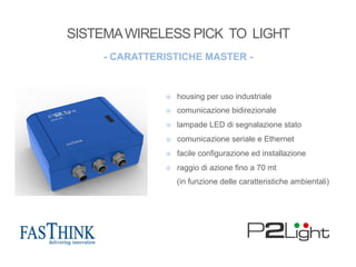 ¤  housing per uso industriale
¤  comunicazione bidirezionale
¤  lampade LED di segnalazione stato
¤  comunicazione seriale e Ethernet
¤  facile configurazione ed installazione
¤  raggio di azione fino a 70 mt
(in funzione delle caratteristiche ambientali)
- CARATTERISTICHE MASTER -
SISTEMAWIRELESS PICK TO LIGHT
 