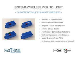¤  housing per uso industriale
¤  comunicazione bidirezionale
¤  lampade LED ad alta efficienza
¤  batteria a lunga durata
¤  monitoraggio dello stato della batteria
¤  facile configurazione ed installazione
¤  raggio di azione fino a 70 mt
(in funzione delle caratteristiche ambientali)
- CARATTERISTICHE PULSANTE WIRELESS -
SISTEMAWIRELESS PICK TO LIGHT
 