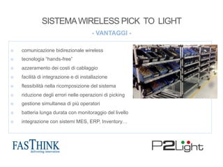 - VANTAGGI -
¤  comunicazione bidirezionale wireless
¤  tecnologia “hands-free”
¤  azzeramento dei costi di cablaggio
¤  facilità di integrazione e di installazione
¤  flessibilità nella ricomposizione del sistema
¤  riduzione degli errori nelle operazioni di picking
¤  gestione simultanea di più operatori
¤  batteria lunga durata con monitoraggio del livello
¤  integrazione con sistemi MES, ERP, Inventory…
SISTEMAWIRELESS PICK TO LIGHT
 