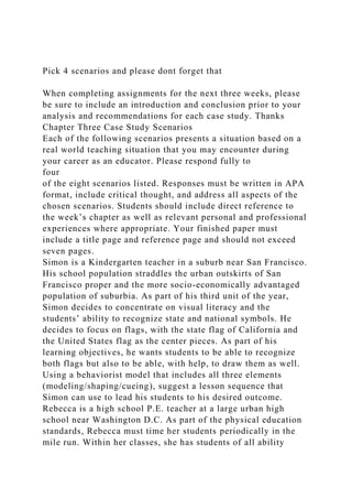Pick 4 scenarios and please dont forget that
When completing assignments for the next three weeks, please
be sure to include an introduction and conclusion prior to your
analysis and recommendations for each case study. Thanks
Chapter Three Case Study Scenarios
Each of the following scenarios presents a situation based on a
real world teaching situation that you may encounter during
your career as an educator. Please respond fully to
four
of the eight scenarios listed. Responses must be written in APA
format, include critical thought, and address all aspects of the
chosen scenarios. Students should include direct reference to
the week’s chapter as well as relevant personal and professional
experiences where appropriate. Your finished paper must
include a title page and reference page and should not exceed
seven pages.
Simon is a Kindergarten teacher in a suburb near San Francisco.
His school population straddles the urban outskirts of San
Francisco proper and the more socio-economically advantaged
population of suburbia. As part of his third unit of the year,
Simon decides to concentrate on visual literacy and the
students’ ability to recognize state and national symbols. He
decides to focus on flags, with the state flag of California and
the United States flag as the center pieces. As part of his
learning objectives, he wants students to be able to recognize
both flags but also to be able, with help, to draw them as well.
Using a behaviorist model that includes all three elements
(modeling/shaping/cueing), suggest a lesson sequence that
Simon can use to lead his students to his desired outcome.
Rebecca is a high school P.E. teacher at a large urban high
school near Washington D.C. As part of the physical education
standards, Rebecca must time her students periodically in the
mile run. Within her classes, she has students of all ability
 