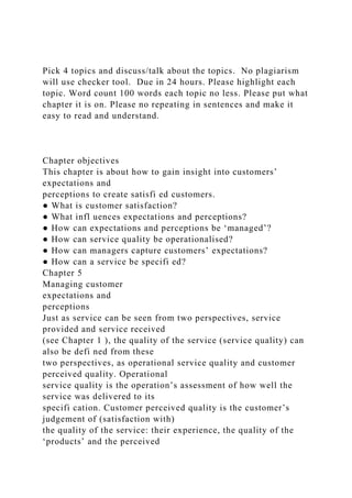 Pick 4 topics and discuss/talk about the topics. No plagiarism
will use checker tool. Due in 24 hours. Please highlight each
topic. Word count 100 words each topic no less. Please put what
chapter it is on. Please no repeating in sentences and make it
easy to read and understand.
Chapter objectives
This chapter is about how to gain insight into customers’
expectations and
perceptions to create satisfi ed customers.
● What is customer satisfaction?
● What infl uences expectations and perceptions?
● How can expectations and perceptions be ‘managed’?
● How can service quality be operationalised?
● How can managers capture customers’ expectations?
● How can a service be specifi ed?
Chapter 5
Managing customer
expectations and
perceptions
Just as service can be seen from two perspectives, service
provided and service received
(see Chapter 1 ), the quality of the service (service quality) can
also be defi ned from these
two perspectives, as operational service quality and customer
perceived quality. Operational
service quality is the operation’s assessment of how well the
service was delivered to its
specifi cation. Customer perceived quality is the customer’s
judgement of (satisfaction with)
the quality of the service: their experience, the quality of the
‘products’ and the perceived
 