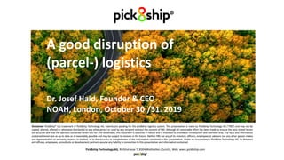Neue Wege in der
(Paket-) Logistik wagen
1
Pick8ship®
A good disruption of
(parcel-) logistics
Dr. Josef Haid, Founder & CEO
NOAH, London, October 30./31. 2019
Pick8ship Technology AG, Richtistrasse 7, 8304 Wallisellen (Zurich), Web: www.pick8ship.com
Disclaimer: Pick8ship® is a trademark of Pick8ship Technology AG. Patents are pending for the pick8ship logistics system. This presentation is made by Pick8ship Technology AG (“P8S”) and may not be
copied, altered, offered or otherwise distributed to any other person or used by any recipient without the consent of P8S. Although all reasonable effort has been made to ensure the facts stated herein
are accurate and that the opinions contained herein are fair and reasonable, this document is selective in nature and is intended to provide an introduction and overview only. The facts and information
contained herein are as up to date as is reasonably possible and may be subject to revision in the future. Neither P8S nor any of its directors, officers, employees or advisors nor any other person makes
any representation or warranty, express or implied, as to the accuracy or completeness of the information contained in this presentation. Under no circumstances Pick8ship Technology AG, its directors
and officers, employees, consultants or development partners assume any liability in connection to this presentation and information contained.
 