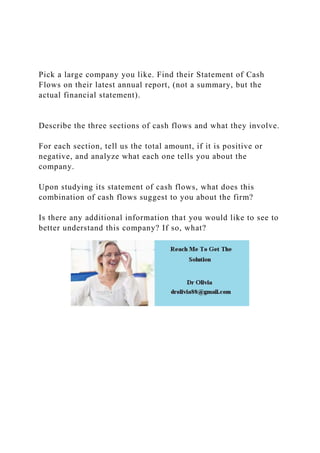 Pick a large company you like. Find their Statement of Cash
Flows on their latest annual report, (not a summary, but the
actual financial statement).
Describe the three sections of cash flows and what they involve.
For each section, tell us the total amount, if it is positive or
negative, and analyze what each one tells you about the
company.
Upon studying its statement of cash flows, what does this
combination of cash flows suggest to you about the firm?
Is there any additional information that you would like to see to
better understand this company? If so, what?
 