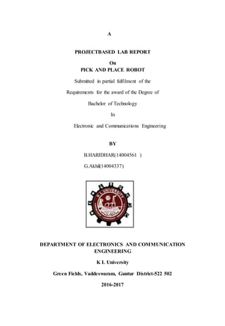 A
PROJECTBASED LAB REPORT
On
PICK AND PLACE ROBOT
Submitted in partial fulfilment of the
Requirements for the award of the Degree of
Bachelor of Technology
In
Electronic and Communications Engineering
BY
B.HARIDHAR(14004561 )
G.Akhil(14004337)
DEPARTMENT OF ELECTRONICS AND COMMUNICATION
ENGINEERING
K L University
Green Fields, Vaddeswaram, Guntur District-522 502
2016-2017
 