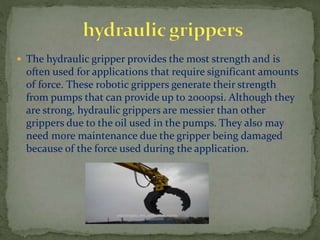 The hydraulic gripper provides the most strength and is
often used for applications that require significant amounts
of force. These robotic grippers generate their strength
from pumps that can provide up to 2000psi. Although they
are strong, hydraulic grippers are messier than other
grippers due to the oil used in the pumps. They also may
need more maintenance due the gripper being damaged
because of the force used during the application.
 