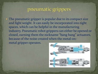  The pneumatic gripper is popular due to its compact size
and light weight. It can easily be incorporated into tight
spaces, which can be helpful in the manufacturing
industry. Pneumatic robot grippers can either be opened or
closed, earning them the nickname “bang bang” actuators,
because of the noise created when the metal-on-
metal gripper operates.
 