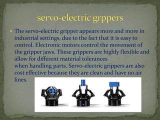  The servo-electric gripper appears more and more in
industrial settings, due to the fact that it is easy to
control. Electronic motors control the movement of
the gripper jaws. These grippers are highly flexible and
allow for different material tolerances
when handling parts. Servo-electric grippers are also
cost effective because they are clean and have no air
lines.
 