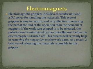  Electromagnetic grippers include a controller unit and
a DC power for handling the materials. This type of
grippers is easy to control, and very effective in releasing
the part at the end of the operation than the permanent
magnets. If the work part gripped is to be released, the
polarity level is minimized by the controller unit before the
electromagnet is turned off. This process will certainly help
in removing the magnetism on the work parts. As a result, a
best way of releasing the materials is possible in this
gripper.
 