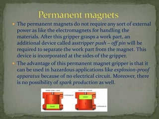  The permanent magnets do not require any sort of external
power as like the electromagnets for handling the
materials. After this gripper grasps a work part, an
additional device called asstripper push – off pin will be
required to separate the work part from the magnet. This
device is incorporated at the sides of the gripper.
 The advantage of this permanent magnet gripper is that it
can be used in hazardous applications like explosion-proof
apparatus because of no electrical circuit. Moreover, there
is no possibility of spark production as well.
 
