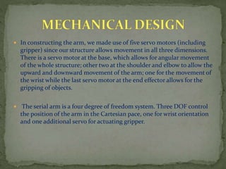  In constructing the arm, we made use of five servo motors (including
gripper) since our structure allows movement in all three dimensions.
There is a servo motor at the base, which allows for angular movement
of the whole structure; other two at the shoulder and elbow to allow the
upward and downward movement of the arm; one for the movement of
the wrist while the last servo motor at the end effector allows for the
gripping of objects.
 The serial arm is a four degree of freedom system. Three DOF control
the position of the arm in the Cartesian pace, one for wrist orientation
and one additional servo for actuating gripper.
 