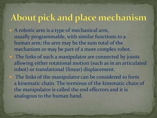  A robotic arm is a type of mechanical arm,
usually programmable, with similar functions to a
human arm; the arm may be the sum total of the
mechanism or may be part of a more complex robot.
 The links of such a manipulator are connected by joints
allowing either rotational motion (such as in an articulated
robot) or translational (linear) displacement.
 The links of the manipulator can be considered to form
a kinematic chain. The terminus of the kinematic chain of
the manipulator is called the end effectors and it is
analogous to the human hand.
 