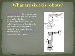  Industrial robots have various axis
configurations. The vast majority
of articulated robots,
however, feature six axes, also
called six degrees of freedom. Six
axis robots allow for greater
flexibility and can perform a
wider variety of applications than
robots with fewer axes.
 